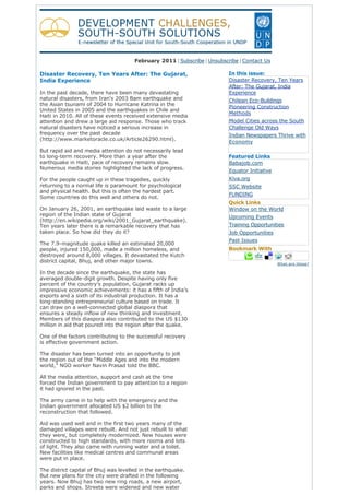 February 2011 | Subscribe | Unsubscribe | Contact Us
Disaster Recovery, Ten Years After: The Gujarat,
India Experience
In the past decade, there have been many devastating
natural disasters, from Iran's 2003 Bam earthquake and
the Asian tsunami of 2004 to Hurricane Katrina in the
United States in 2005 and the earthquakes in Chile and
Haiti in 2010. All of these events received extensive media
attention and drew a large aid response. Those who track
natural disasters have noticed a serious increase in
frequency over the past decade
(http://www.marketoracle.co.uk/Article26290.html).
But rapid aid and media attention do not necessarily lead
to long-term recovery. More than a year after the
earthquake in Haiti, pace of recovery remains slow.
Numerous media stories highlighted the lack of progress.
For the people caught up in these tragedies, quickly
returning to a normal life is paramount for psychological
and physical health. But this is often the hardest part.
Some countries do this well and others do not.
On January 26, 2001, an earthquake laid waste to a large
region of the Indian state of Gujarat
(http://en.wikipedia.org/wiki/2001_Gujarat_earthquake).
Ten years later there is a remarkable recovery that has
taken place. So how did they do it?
The 7.9-magnitude quake killed an estimated 20,000
people, injured 150,000, made a million homeless, and
destroyed around 8,000 villages. It devastated the Kutch
district capital, Bhuj, and other major towns.
In the decade since the earthquake, the state has
averaged double-digit growth. Despite having only five
percent of the country’s population, Gujarat racks up
impressive economic achievements: it has a fifth of India’s
exports and a sixth of its industrial production. It has a
long-standing entrepreneurial culture based on trade. It
can draw on a well-connected global diaspora that
ensures a steady inflow of new thinking and investment.
Members of this diaspora also contributed to the US $130
million in aid that poured into the region after the quake.
One of the factors contributing to the successful recovery
is effective government action.
The disaster has been turned into an opportunity to jolt
the region out of the “Middle Ages and into the modern
world,” NGO worker Navin Prasad told the BBC.
All the media attention, support and cash at the time
forced the Indian government to pay attention to a region
it had ignored in the past.
The army came in to help with the emergency and the
Indian government allocated US $2 billion to the
reconstruction that followed.
Aid was used well and in the first two years many of the
damaged villages were rebuilt. And not just rebuilt to what
they were, but completely modernized. New houses were
constructed to high standards, with more rooms and lots
of light. They also came with running water and a toilet.
New facilities like medical centres and communal areas
were put in place.
The district capital of Bhuj was levelled in the earthquake.
But new plans for the city were drafted in the following
years. Now Bhuj has two new ring roads, a new airport,
parks and shops. Streets were widened and new water
In this issue:
Disaster Recovery, Ten Years
After: The Gujarat, India
Experience
Chilean Eco-Buildings
Pioneering Construction
Methods
Model Cities across the South
Challenge Old Ways
Indian Newspapers Thrive with
Economy
 
Featured Links
Babajob.com
Equator Initiative
Kiva.org
SSC Website
FUNDING
Quick Links
Window on the World
Upcoming Events
Training Opportunities
Job Opportunities
Past Issues
Bookmark With
What are these?
 