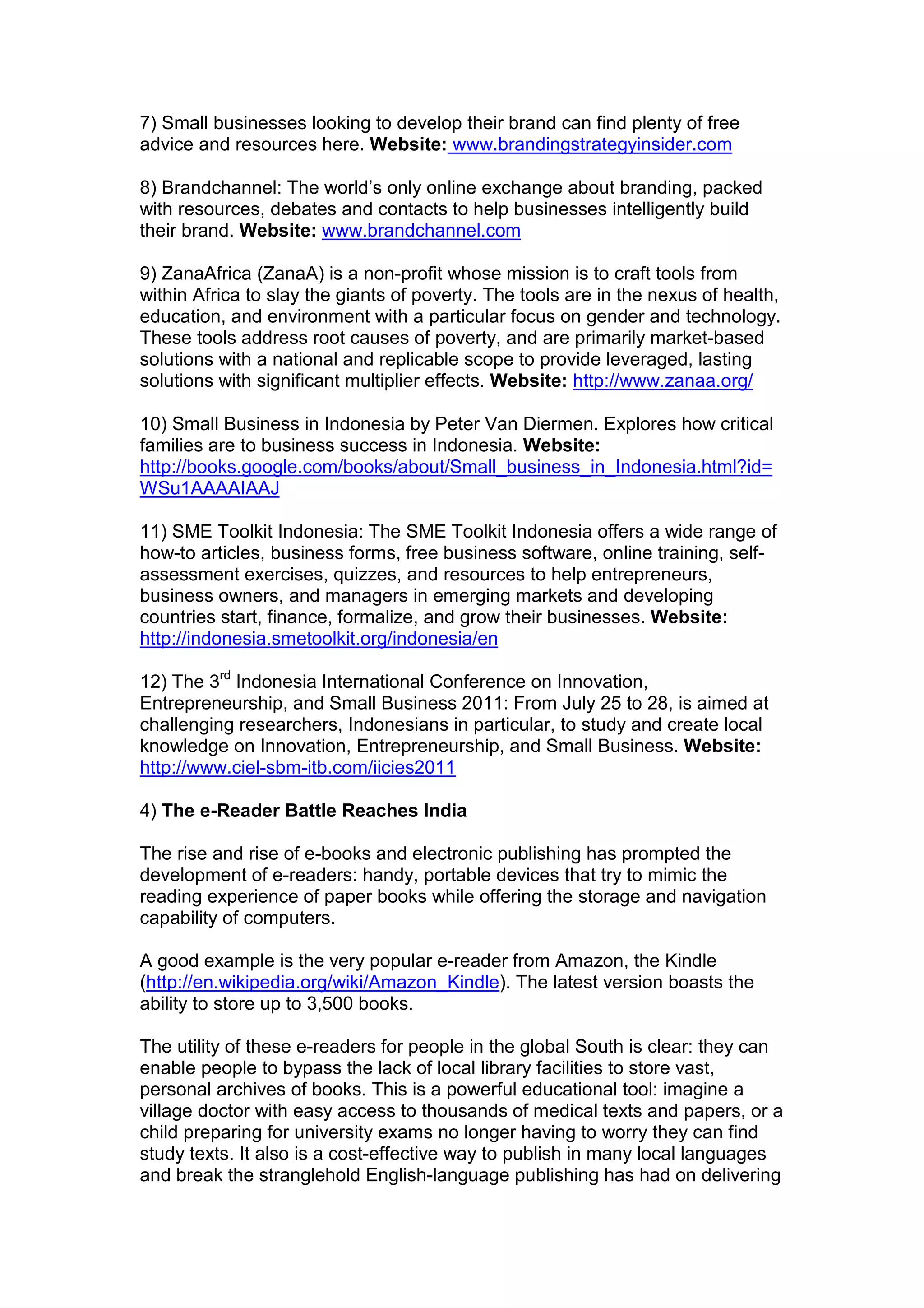 7) Small businesses looking to develop their brand can find plenty of free
advice and resources here. Website: www.brandingstrategyinsider.com
8) Brandchannel: The world’s only online exchange about branding, packed
with resources, debates and contacts to help businesses intelligently build
their brand. Website: www.brandchannel.com
9) ZanaAfrica (ZanaA) is a non-profit whose mission is to craft tools from
within Africa to slay the giants of poverty. The tools are in the nexus of health,
education, and environment with a particular focus on gender and technology.
These tools address root causes of poverty, and are primarily market-based
solutions with a national and replicable scope to provide leveraged, lasting
solutions with significant multiplier effects. Website: http://www.zanaa.org/
10) Small Business in Indonesia by Peter Van Diermen. Explores how critical
families are to business success in Indonesia. Website:
http://books.google.com/books/about/Small_business_in_Indonesia.html?id=
WSu1AAAAIAAJ
11) SME Toolkit Indonesia: The SME Toolkit Indonesia offers a wide range of
how-to articles, business forms, free business software, online training, self-
assessment exercises, quizzes, and resources to help entrepreneurs,
business owners, and managers in emerging markets and developing
countries start, finance, formalize, and grow their businesses. Website:
http://indonesia.smetoolkit.org/indonesia/en
12) The 3rd
Indonesia International Conference on Innovation,
Entrepreneurship, and Small Business 2011: From July 25 to 28, is aimed at
challenging researchers, Indonesians in particular, to study and create local
knowledge on Innovation, Entrepreneurship, and Small Business. Website:
http://www.ciel-sbm-itb.com/iicies2011
4) The e-Reader Battle Reaches India
The rise and rise of e-books and electronic publishing has prompted the
development of e-readers: handy, portable devices that try to mimic the
reading experience of paper books while offering the storage and navigation
capability of computers.
A good example is the very popular e-reader from Amazon, the Kindle
(http://en.wikipedia.org/wiki/Amazon_Kindle). The latest version boasts the
ability to store up to 3,500 books.
The utility of these e-readers for people in the global South is clear: they can
enable people to bypass the lack of local library facilities to store vast,
personal archives of books. This is a powerful educational tool: imagine a
village doctor with easy access to thousands of medical texts and papers, or a
child preparing for university exams no longer having to worry they can find
study texts. It also is a cost-effective way to publish in many local languages
and break the stranglehold English-language publishing has had on delivering
 