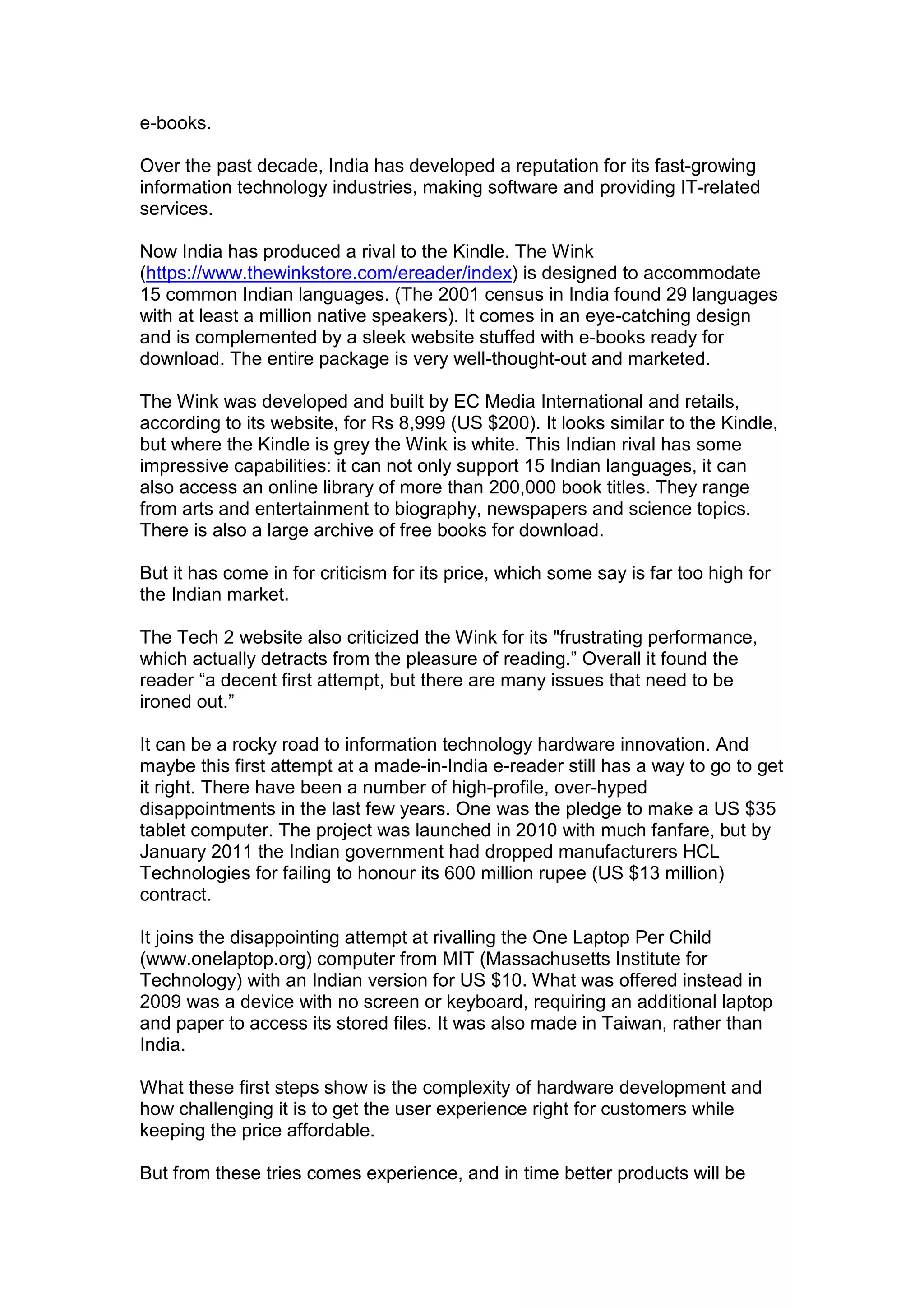 e-books.
Over the past decade, India has developed a reputation for its fast-growing
information technology industries, making software and providing IT-related
services.
Now India has produced a rival to the Kindle. The Wink
(https://www.thewinkstore.com/ereader/index) is designed to accommodate
15 common Indian languages. (The 2001 census in India found 29 languages
with at least a million native speakers). It comes in an eye-catching design
and is complemented by a sleek website stuffed with e-books ready for
download. The entire package is very well-thought-out and marketed.
The Wink was developed and built by EC Media International and retails,
according to its website, for Rs 8,999 (US $200). It looks similar to the Kindle,
but where the Kindle is grey the Wink is white. This Indian rival has some
impressive capabilities: it can not only support 15 Indian languages, it can
also access an online library of more than 200,000 book titles. They range
from arts and entertainment to biography, newspapers and science topics.
There is also a large archive of free books for download.
But it has come in for criticism for its price, which some say is far too high for
the Indian market.
The Tech 2 website also criticized the Wink for its "frustrating performance,
which actually detracts from the pleasure of reading.” Overall it found the
reader “a decent first attempt, but there are many issues that need to be
ironed out.”
It can be a rocky road to information technology hardware innovation. And
maybe this first attempt at a made-in-India e-reader still has a way to go to get
it right. There have been a number of high-profile, over-hyped
disappointments in the last few years. One was the pledge to make a US $35
tablet computer. The project was launched in 2010 with much fanfare, but by
January 2011 the Indian government had dropped manufacturers HCL
Technologies for failing to honour its 600 million rupee (US $13 million)
contract.
It joins the disappointing attempt at rivalling the One Laptop Per Child
(www.onelaptop.org) computer from MIT (Massachusetts Institute for
Technology) with an Indian version for US $10. What was offered instead in
2009 was a device with no screen or keyboard, requiring an additional laptop
and paper to access its stored files. It was also made in Taiwan, rather than
India.
What these first steps show is the complexity of hardware development and
how challenging it is to get the user experience right for customers while
keeping the price affordable.
But from these tries comes experience, and in time better products will be
 