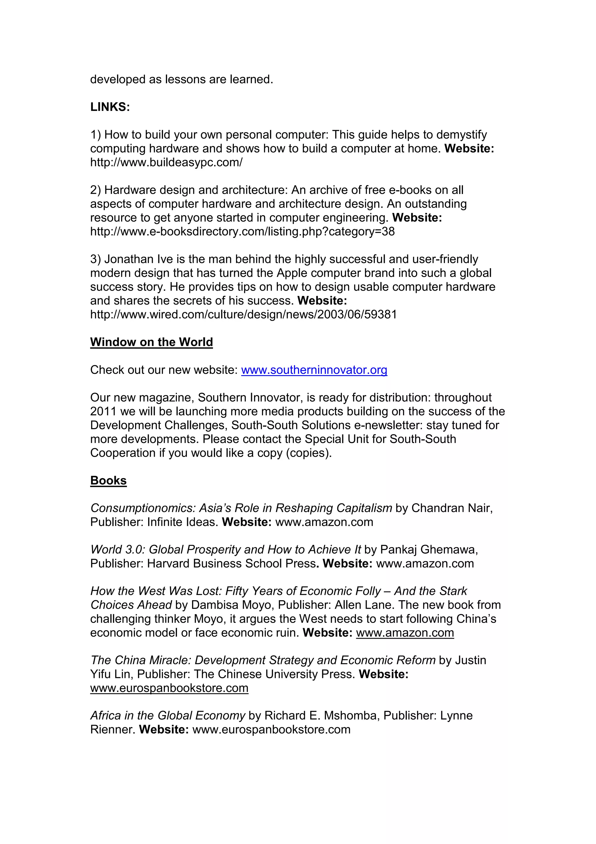 developed as lessons are learned.
LINKS:
1) How to build your own personal computer: This guide helps to demystify
computing hardware and shows how to build a computer at home. Website:
http://www.buildeasypc.com/
2) Hardware design and architecture: An archive of free e-books on all
aspects of computer hardware and architecture design. An outstanding
resource to get anyone started in computer engineering. Website:
http://www.e-booksdirectory.com/listing.php?category=38
3) Jonathan Ive is the man behind the highly successful and user-friendly
modern design that has turned the Apple computer brand into such a global
success story. He provides tips on how to design usable computer hardware
and shares the secrets of his success. Website:
http://www.wired.com/culture/design/news/2003/06/59381
Window on the World
Check out our new website: www.southerninnovator.org
Our new magazine, Southern Innovator, is ready for distribution: throughout
2011 we will be launching more media products building on the success of the
Development Challenges, South-South Solutions e-newsletter: stay tuned for
more developments. Please contact the Special Unit for South-South
Cooperation if you would like a copy (copies).
Books
Consumptionomics: Asia’s Role in Reshaping Capitalism by Chandran Nair,
Publisher: Infinite Ideas. Website: www.amazon.com
World 3.0: Global Prosperity and How to Achieve It by Pankaj Ghemawa,
Publisher: Harvard Business School Press. Website: www.amazon.com
How the West Was Lost: Fifty Years of Economic Folly – And the Stark
Choices Ahead by Dambisa Moyo, Publisher: Allen Lane. The new book from
challenging thinker Moyo, it argues the West needs to start following China’s
economic model or face economic ruin. Website: www.amazon.com
The China Miracle: Development Strategy and Economic Reform by Justin
Yifu Lin, Publisher: The Chinese University Press. Website:
www.eurospanbookstore.com
Africa in the Global Economy by Richard E. Mshomba, Publisher: Lynne
Rienner. Website: www.eurospanbookstore.com
 
