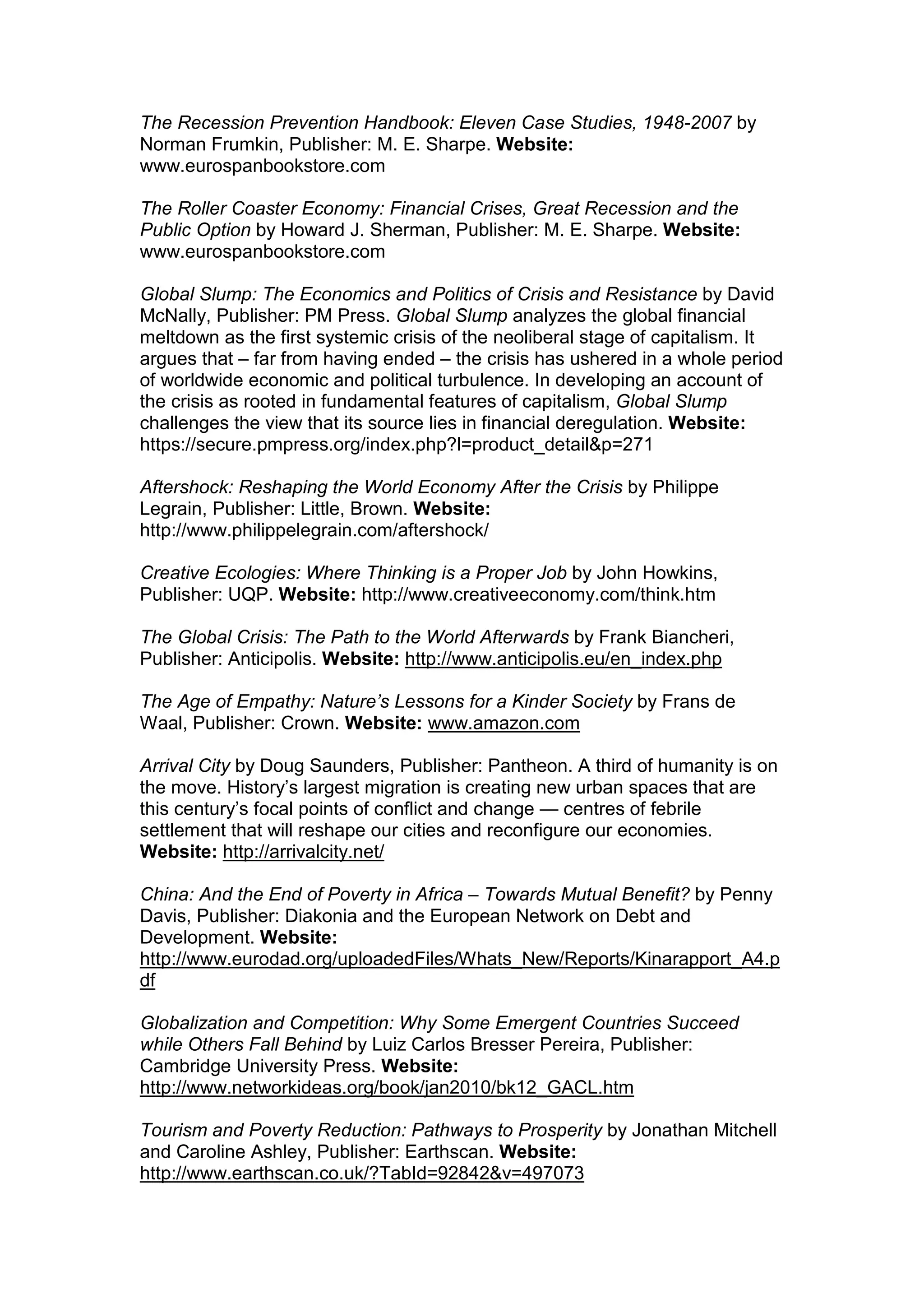 The Recession Prevention Handbook: Eleven Case Studies, 1948-2007 by
Norman Frumkin, Publisher: M. E. Sharpe. Website:
www.eurospanbookstore.com
The Roller Coaster Economy: Financial Crises, Great Recession and the
Public Option by Howard J. Sherman, Publisher: M. E. Sharpe. Website:
www.eurospanbookstore.com
Global Slump: The Economics and Politics of Crisis and Resistance by David
McNally, Publisher: PM Press. Global Slump analyzes the global financial
meltdown as the first systemic crisis of the neoliberal stage of capitalism. It
argues that – far from having ended – the crisis has ushered in a whole period
of worldwide economic and political turbulence. In developing an account of
the crisis as rooted in fundamental features of capitalism, Global Slump
challenges the view that its source lies in financial deregulation. Website:
https://secure.pmpress.org/index.php?l=product_detail&p=271
Aftershock: Reshaping the World Economy After the Crisis by Philippe
Legrain, Publisher: Little, Brown. Website:
http://www.philippelegrain.com/aftershock/
Creative Ecologies: Where Thinking is a Proper Job by John Howkins,
Publisher: UQP. Website: http://www.creativeeconomy.com/think.htm
The Global Crisis: The Path to the World Afterwards by Frank Biancheri,
Publisher: Anticipolis. Website: http://www.anticipolis.eu/en_index.php
The Age of Empathy: Nature’s Lessons for a Kinder Society by Frans de
Waal, Publisher: Crown. Website: www.amazon.com
Arrival City by Doug Saunders, Publisher: Pantheon. A third of humanity is on
the move. History’s largest migration is creating new urban spaces that are
this century’s focal points of conflict and change — centres of febrile
settlement that will reshape our cities and reconfigure our economies.
Website: http://arrivalcity.net/
China: And the End of Poverty in Africa – Towards Mutual Benefit? by Penny
Davis, Publisher: Diakonia and the European Network on Debt and
Development. Website:
http://www.eurodad.org/uploadedFiles/Whats_New/Reports/Kinarapport_A4.p
df
Globalization and Competition: Why Some Emergent Countries Succeed
while Others Fall Behind by Luiz Carlos Bresser Pereira, Publisher:
Cambridge University Press. Website:
http://www.networkideas.org/book/jan2010/bk12_GACL.htm
Tourism and Poverty Reduction: Pathways to Prosperity by Jonathan Mitchell
and Caroline Ashley, Publisher: Earthscan. Website:
http://www.earthscan.co.uk/?TabId=92842&v=497073
 