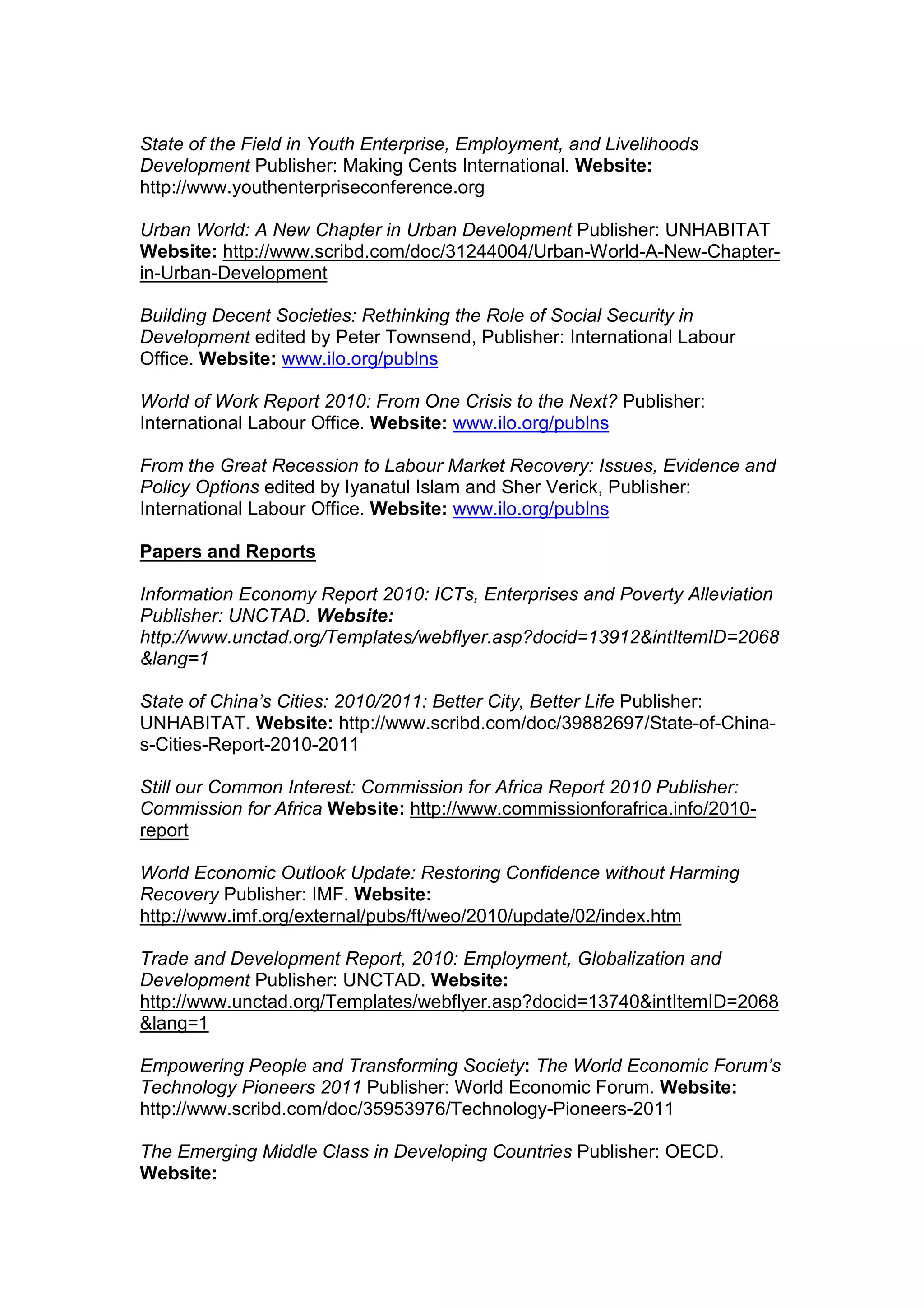 State of the Field in Youth Enterprise, Employment, and Livelihoods
Development Publisher: Making Cents International. Website:
http://www.youthenterpriseconference.org
Urban World: A New Chapter in Urban Development Publisher: UNHABITAT
Website: http://www.scribd.com/doc/31244004/Urban-World-A-New-Chapter-
in-Urban-Development
Building Decent Societies: Rethinking the Role of Social Security in
Development edited by Peter Townsend, Publisher: International Labour
Office. Website: www.ilo.org/publns
World of Work Report 2010: From One Crisis to the Next? Publisher:
International Labour Office. Website: www.ilo.org/publns
From the Great Recession to Labour Market Recovery: Issues, Evidence and
Policy Options edited by Iyanatul Islam and Sher Verick, Publisher:
International Labour Office. Website: www.ilo.org/publns
Papers and Reports
Information Economy Report 2010: ICTs, Enterprises and Poverty Alleviation
Publisher: UNCTAD. Website:
http://www.unctad.org/Templates/webflyer.asp?docid=13912&intItemID=2068
&lang=1
State of China’s Cities: 2010/2011: Better City, Better Life Publisher:
UNHABITAT. Website: http://www.scribd.com/doc/39882697/State-of-China-
s-Cities-Report-2010-2011
Still our Common Interest: Commission for Africa Report 2010 Publisher:
Commission for Africa Website: http://www.commissionforafrica.info/2010-
report
World Economic Outlook Update: Restoring Confidence without Harming
Recovery Publisher: IMF. Website:
http://www.imf.org/external/pubs/ft/weo/2010/update/02/index.htm
Trade and Development Report, 2010: Employment, Globalization and
Development Publisher: UNCTAD. Website:
http://www.unctad.org/Templates/webflyer.asp?docid=13740&intItemID=2068
&lang=1
Empowering People and Transforming Society: The World Economic Forum’s
Technology Pioneers 2011 Publisher: World Economic Forum. Website:
http://www.scribd.com/doc/35953976/Technology-Pioneers-2011
The Emerging Middle Class in Developing Countries Publisher: OECD.
Website:
 