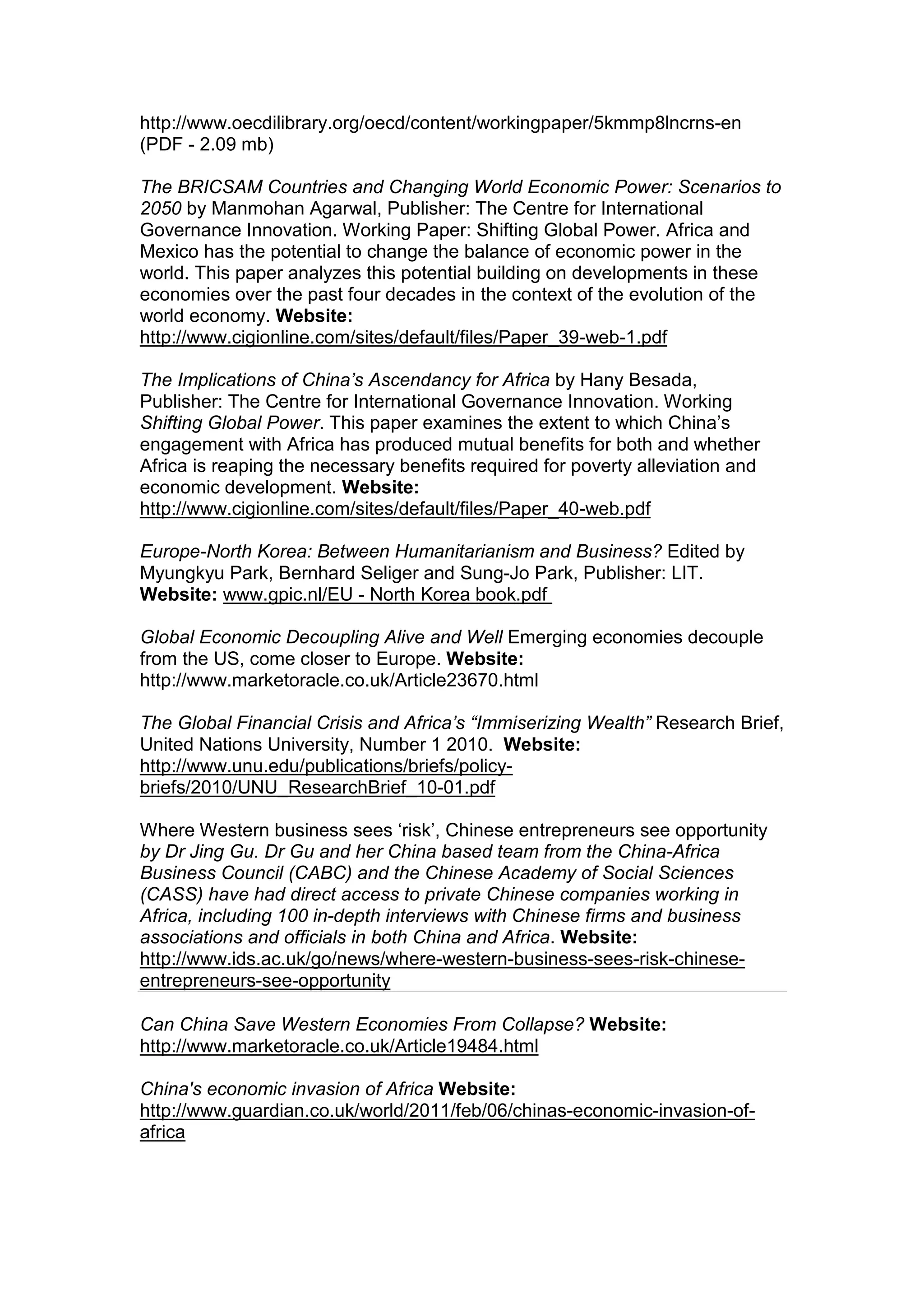 http://www.oecdilibrary.org/oecd/content/workingpaper/5kmmp8lncrns-en
(PDF - 2.09 mb)
The BRICSAM Countries and Changing World Economic Power: Scenarios to
2050 by Manmohan Agarwal, Publisher: The Centre for International
Governance Innovation. Working Paper: Shifting Global Power. Africa and
Mexico has the potential to change the balance of economic power in the
world. This paper analyzes this potential building on developments in these
economies over the past four decades in the context of the evolution of the
world economy. Website:
http://www.cigionline.com/sites/default/files/Paper_39-web-1.pdf
The Implications of China’s Ascendancy for Africa by Hany Besada,
Publisher: The Centre for International Governance Innovation. Working
Shifting Global Power. This paper examines the extent to which China’s
engagement with Africa has produced mutual benefits for both and whether
Africa is reaping the necessary benefits required for poverty alleviation and
economic development. Website:
http://www.cigionline.com/sites/default/files/Paper_40-web.pdf
Europe-North Korea: Between Humanitarianism and Business? Edited by
Myungkyu Park, Bernhard Seliger and Sung-Jo Park, Publisher: LIT.
Website: www.gpic.nl/EU - North Korea book.pdf
Global Economic Decoupling Alive and Well Emerging economies decouple
from the US, come closer to Europe. Website:
http://www.marketoracle.co.uk/Article23670.html
The Global Financial Crisis and Africa’s “Immiserizing Wealth” Research Brief,
United Nations University, Number 1 2010. Website:
http://www.unu.edu/publications/briefs/policy-
briefs/2010/UNU_ResearchBrief_10-01.pdf
Where Western business sees ‘risk’, Chinese entrepreneurs see opportunity
by Dr Jing Gu. Dr Gu and her China based team from the China-Africa
Business Council (CABC) and the Chinese Academy of Social Sciences
(CASS) have had direct access to private Chinese companies working in
Africa, including 100 in-depth interviews with Chinese firms and business
associations and officials in both China and Africa. Website:
http://www.ids.ac.uk/go/news/where-western-business-sees-risk-chinese-
entrepreneurs-see-opportunity
Can China Save Western Economies From Collapse? Website:
http://www.marketoracle.co.uk/Article19484.html
China's economic invasion of Africa Website:
http://www.guardian.co.uk/world/2011/feb/06/chinas-economic-invasion-of-
africa
 