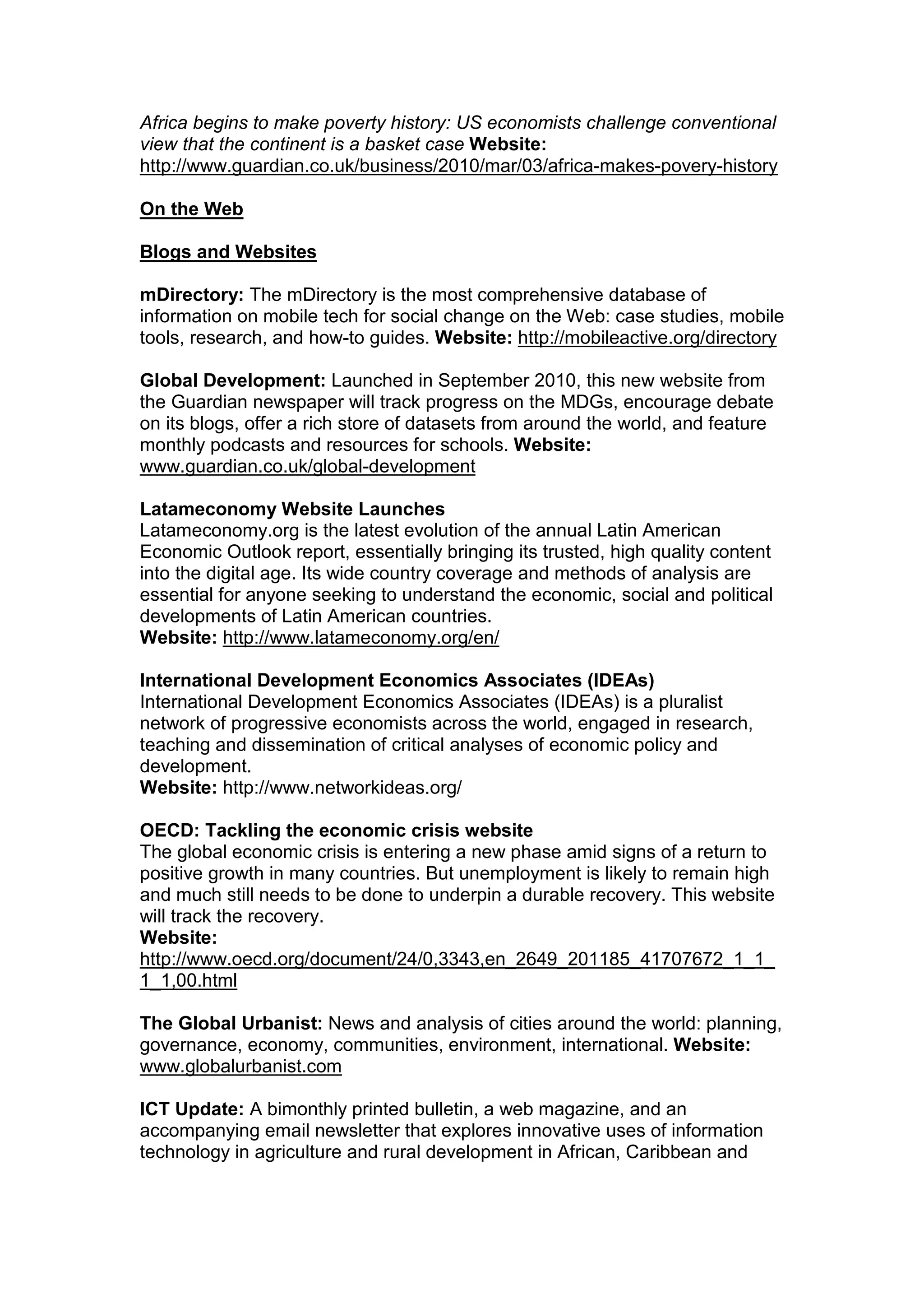 Africa begins to make poverty history: US economists challenge conventional
view that the continent is a basket case Website:
http://www.guardian.co.uk/business/2010/mar/03/africa-makes-povery-history
On the Web
Blogs and Websites
mDirectory: The mDirectory is the most comprehensive database of
information on mobile tech for social change on the Web: case studies, mobile
tools, research, and how-to guides. Website: http://mobileactive.org/directory
Global Development: Launched in September 2010, this new website from
the Guardian newspaper will track progress on the MDGs, encourage debate
on its blogs, offer a rich store of datasets from around the world, and feature
monthly podcasts and resources for schools. Website:
www.guardian.co.uk/global-development
Latameconomy Website Launches
Latameconomy.org is the latest evolution of the annual Latin American
Economic Outlook report, essentially bringing its trusted, high quality content
into the digital age. Its wide country coverage and methods of analysis are
essential for anyone seeking to understand the economic, social and political
developments of Latin American countries.
Website: http://www.latameconomy.org/en/
International Development Economics Associates (IDEAs)
International Development Economics Associates (IDEAs) is a pluralist
network of progressive economists across the world, engaged in research,
teaching and dissemination of critical analyses of economic policy and
development.
Website: http://www.networkideas.org/
OECD: Tackling the economic crisis website
The global economic crisis is entering a new phase amid signs of a return to
positive growth in many countries. But unemployment is likely to remain high
and much still needs to be done to underpin a durable recovery. This website
will track the recovery.
Website:
http://www.oecd.org/document/24/0,3343,en_2649_201185_41707672_1_1_
1_1,00.html
The Global Urbanist: News and analysis of cities around the world: planning,
governance, economy, communities, environment, international. Website:
www.globalurbanist.com
ICT Update: A bimonthly printed bulletin, a web magazine, and an
accompanying email newsletter that explores innovative uses of information
technology in agriculture and rural development in African, Caribbean and
 
