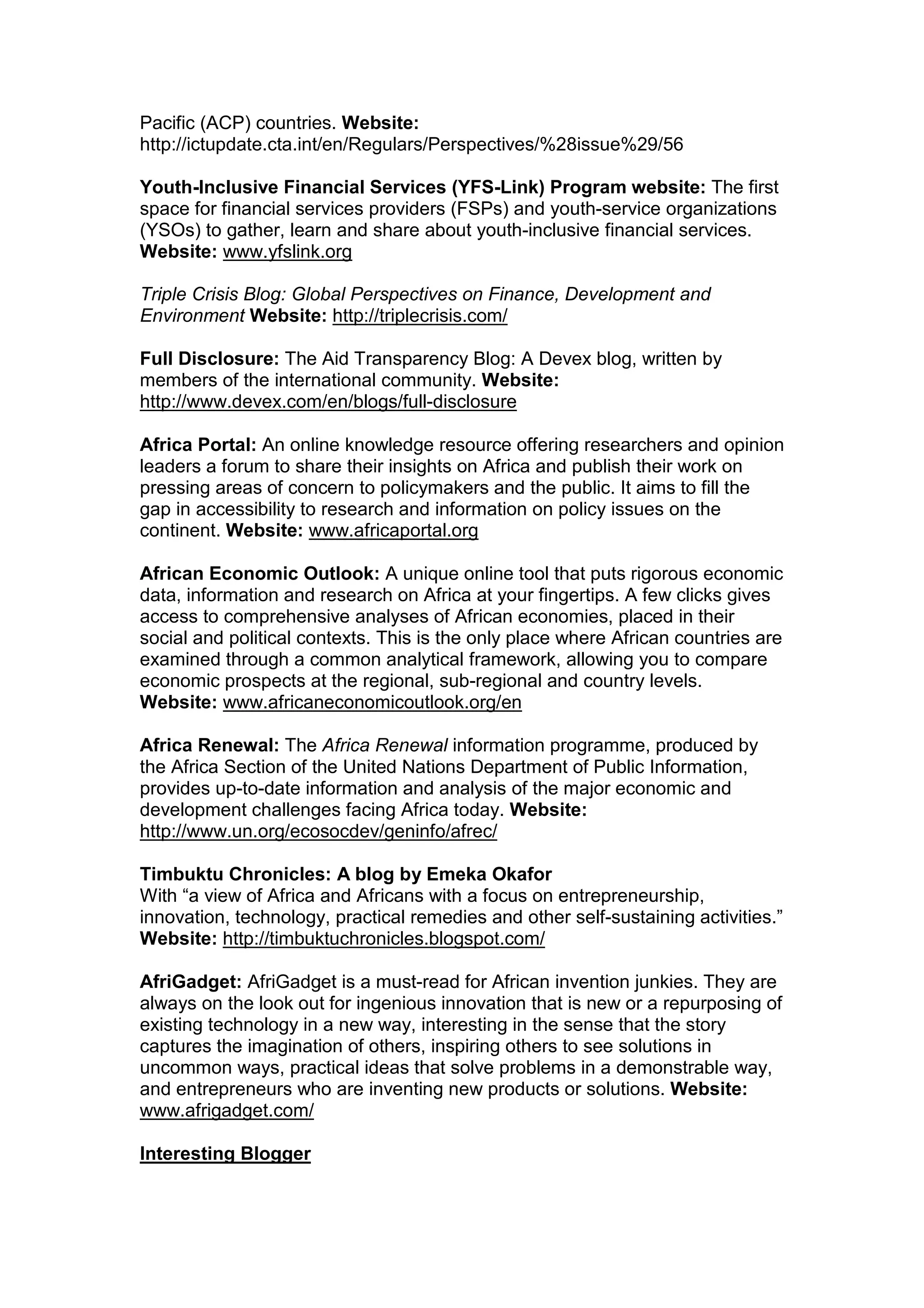 Pacific (ACP) countries. Website:
http://ictupdate.cta.int/en/Regulars/Perspectives/%28issue%29/56
Youth-Inclusive Financial Services (YFS-Link) Program website: The first
space for financial services providers (FSPs) and youth-service organizations
(YSOs) to gather, learn and share about youth-inclusive financial services.
Website: www.yfslink.org
Triple Crisis Blog: Global Perspectives on Finance, Development and
Environment Website: http://triplecrisis.com/
Full Disclosure: The Aid Transparency Blog: A Devex blog, written by
members of the international community. Website:
http://www.devex.com/en/blogs/full-disclosure
Africa Portal: An online knowledge resource offering researchers and opinion
leaders a forum to share their insights on Africa and publish their work on
pressing areas of concern to policymakers and the public. It aims to fill the
gap in accessibility to research and information on policy issues on the
continent. Website: www.africaportal.org
African Economic Outlook: A unique online tool that puts rigorous economic
data, information and research on Africa at your fingertips. A few clicks gives
access to comprehensive analyses of African economies, placed in their
social and political contexts. This is the only place where African countries are
examined through a common analytical framework, allowing you to compare
economic prospects at the regional, sub-regional and country levels.
Website: www.africaneconomicoutlook.org/en
Africa Renewal: The Africa Renewal information programme, produced by
the Africa Section of the United Nations Department of Public Information,
provides up-to-date information and analysis of the major economic and
development challenges facing Africa today. Website:
http://www.un.org/ecosocdev/geninfo/afrec/
Timbuktu Chronicles: A blog by Emeka Okafor
With “a view of Africa and Africans with a focus on entrepreneurship,
innovation, technology, practical remedies and other self-sustaining activities.”
Website: http://timbuktuchronicles.blogspot.com/
AfriGadget: AfriGadget is a must-read for African invention junkies. They are
always on the look out for ingenious innovation that is new or a repurposing of
existing technology in a new way, interesting in the sense that the story
captures the imagination of others, inspiring others to see solutions in
uncommon ways, practical ideas that solve problems in a demonstrable way,
and entrepreneurs who are inventing new products or solutions. Website:
www.afrigadget.com/
Interesting Blogger
 