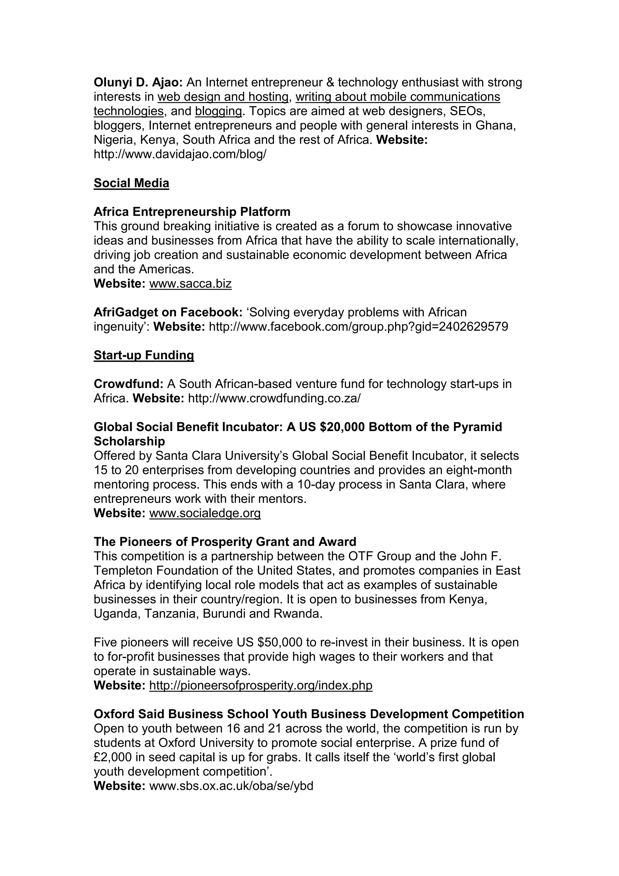 Olunyi D. Ajao: An Internet entrepreneur & technology enthusiast with strong
interests in web design and hosting, writing about mobile communications
technologies, and blogging. Topics are aimed at web designers, SEOs,
bloggers, Internet entrepreneurs and people with general interests in Ghana,
Nigeria, Kenya, South Africa and the rest of Africa. Website:
http://www.davidajao.com/blog/
Social Media
Africa Entrepreneurship Platform
This ground breaking initiative is created as a forum to showcase innovative
ideas and businesses from Africa that have the ability to scale internationally,
driving job creation and sustainable economic development between Africa
and the Americas.
Website: www.sacca.biz
AfriGadget on Facebook: ‘Solving everyday problems with African
ingenuity’: Website: http://www.facebook.com/group.php?gid=2402629579
Start-up Funding
Crowdfund: A South African-based venture fund for technology start-ups in
Africa. Website: http://www.crowdfunding.co.za/
Global Social Benefit Incubator: A US $20,000 Bottom of the Pyramid
Scholarship
Offered by Santa Clara University’s Global Social Benefit Incubator, it selects
15 to 20 enterprises from developing countries and provides an eight-month
mentoring process. This ends with a 10-day process in Santa Clara, where
entrepreneurs work with their mentors.
Website: www.socialedge.org
The Pioneers of Prosperity Grant and Award
This competition is a partnership between the OTF Group and the John F.
Templeton Foundation of the United States, and promotes companies in East
Africa by identifying local role models that act as examples of sustainable
businesses in their country/region. It is open to businesses from Kenya,
Uganda, Tanzania, Burundi and Rwanda.
Five pioneers will receive US $50,000 to re-invest in their business. It is open
to for-profit businesses that provide high wages to their workers and that
operate in sustainable ways.
Website: http://pioneersofprosperity.org/index.php
Oxford Said Business School Youth Business Development Competition
Open to youth between 16 and 21 across the world, the competition is run by
students at Oxford University to promote social enterprise. A prize fund of
£2,000 in seed capital is up for grabs. It calls itself the ‘world’s first global
youth development competition’.
Website: www.sbs.ox.ac.uk/oba/se/ybd
 