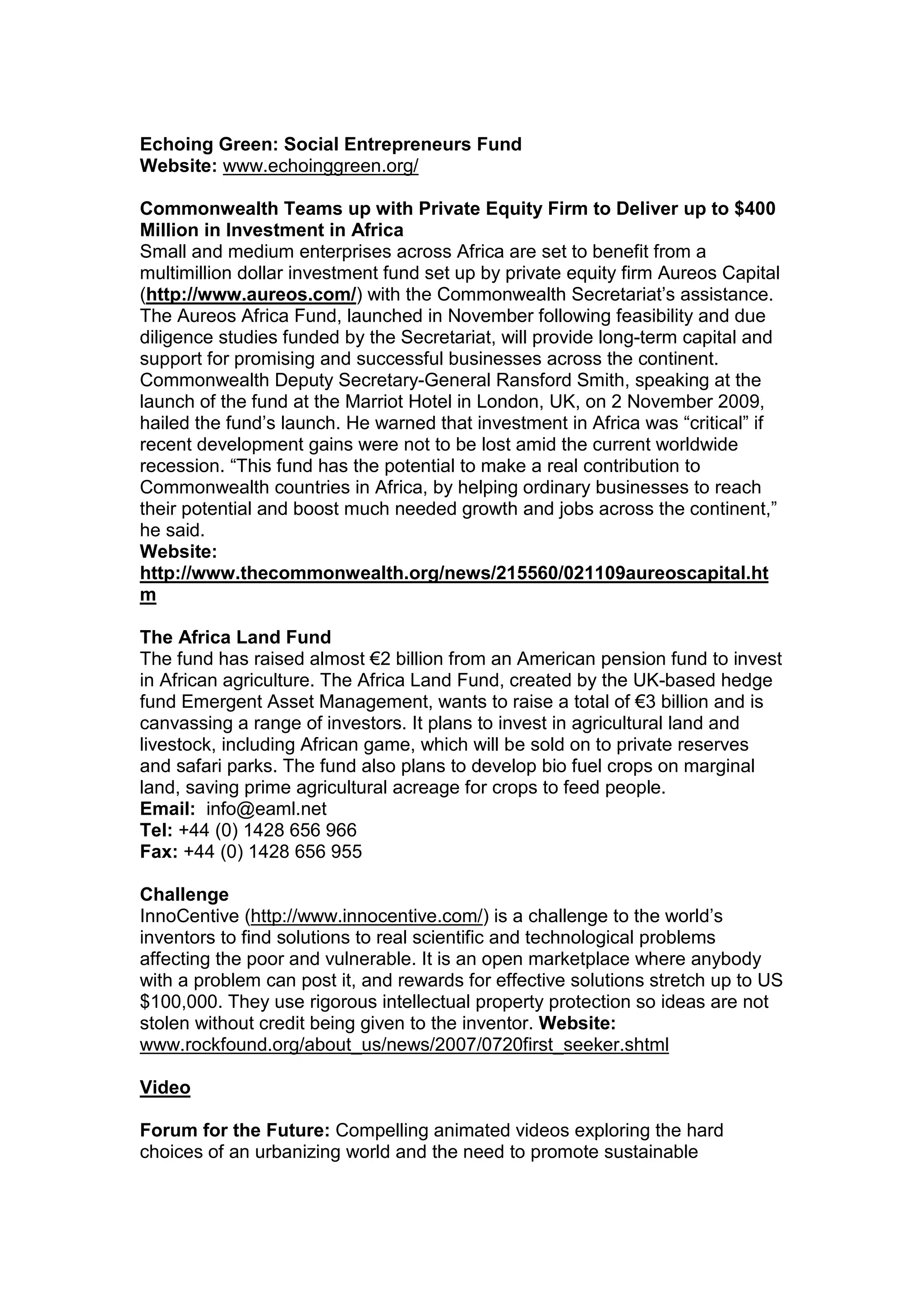 Echoing Green: Social Entrepreneurs Fund
Website: www.echoinggreen.org/
Commonwealth Teams up with Private Equity Firm to Deliver up to $400
Million in Investment in Africa
Small and medium enterprises across Africa are set to benefit from a
multimillion dollar investment fund set up by private equity firm Aureos Capital
(http://www.aureos.com/) with the Commonwealth Secretariat’s assistance.
The Aureos Africa Fund, launched in November following feasibility and due
diligence studies funded by the Secretariat, will provide long-term capital and
support for promising and successful businesses across the continent.
Commonwealth Deputy Secretary-General Ransford Smith, speaking at the
launch of the fund at the Marriot Hotel in London, UK, on 2 November 2009,
hailed the fund’s launch. He warned that investment in Africa was “critical” if
recent development gains were not to be lost amid the current worldwide
recession. “This fund has the potential to make a real contribution to
Commonwealth countries in Africa, by helping ordinary businesses to reach
their potential and boost much needed growth and jobs across the continent,”
he said.
Website:
http://www.thecommonwealth.org/news/215560/021109aureoscapital.ht
m
The Africa Land Fund
The fund has raised almost €2 billion from an American pension fund to invest
in African agriculture. The Africa Land Fund, created by the UK-based hedge
fund Emergent Asset Management, wants to raise a total of €3 billion and is
canvassing a range of investors. It plans to invest in agricultural land and
livestock, including African game, which will be sold on to private reserves
and safari parks. The fund also plans to develop bio fuel crops on marginal
land, saving prime agricultural acreage for crops to feed people.
Email: info@eaml.net
Tel: +44 (0) 1428 656 966
Fax: +44 (0) 1428 656 955
Challenge
InnoCentive (http://www.innocentive.com/) is a challenge to the world’s
inventors to find solutions to real scientific and technological problems
affecting the poor and vulnerable. It is an open marketplace where anybody
with a problem can post it, and rewards for effective solutions stretch up to US
$100,000. They use rigorous intellectual property protection so ideas are not
stolen without credit being given to the inventor. Website:
www.rockfound.org/about_us/news/2007/0720first_seeker.shtml
Video
Forum for the Future: Compelling animated videos exploring the hard
choices of an urbanizing world and the need to promote sustainable
 