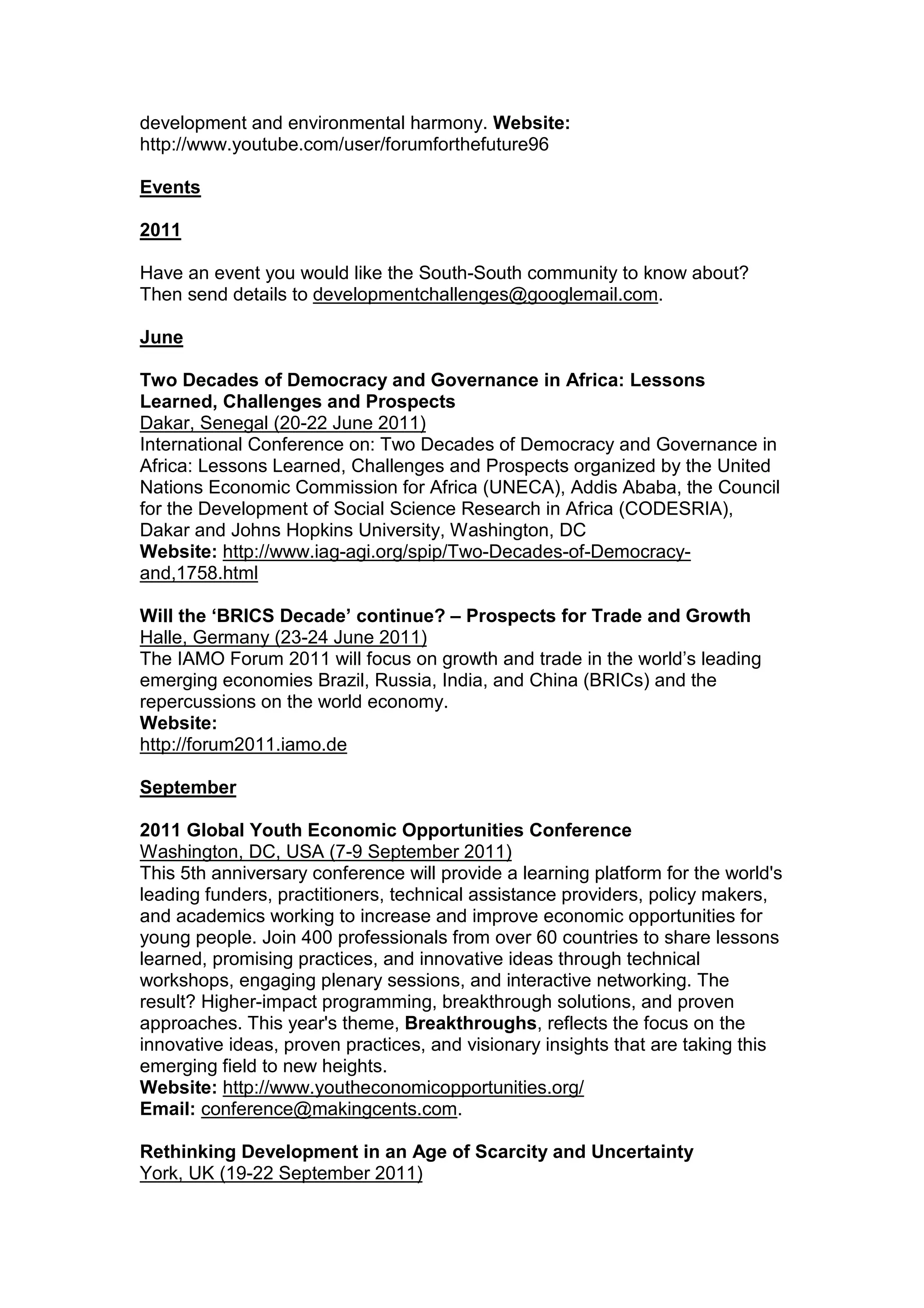 development and environmental harmony. Website:
http://www.youtube.com/user/forumforthefuture96
Events
2011
Have an event you would like the South-South community to know about?
Then send details to developmentchallenges@googlemail.com.
June
Two Decades of Democracy and Governance in Africa: Lessons
Learned, Challenges and Prospects
Dakar, Senegal (20-22 June 2011)
International Conference on: Two Decades of Democracy and Governance in
Africa: Lessons Learned, Challenges and Prospects organized by the United
Nations Economic Commission for Africa (UNECA), Addis Ababa, the Council
for the Development of Social Science Research in Africa (CODESRIA),
Dakar and Johns Hopkins University, Washington, DC
Website: http://www.iag-agi.org/spip/Two-Decades-of-Democracy-
and,1758.html
Will the ‘BRICS Decade’ continue? – Prospects for Trade and Growth
Halle, Germany (23-24 June 2011)
The IAMO Forum 2011 will focus on growth and trade in the world’s leading
emerging economies Brazil, Russia, India, and China (BRICs) and the
repercussions on the world economy.
Website:
http://forum2011.iamo.de
September
2011 Global Youth Economic Opportunities Conference
Washington, DC, USA (7-9 September 2011)
This 5th anniversary conference will provide a learning platform for the world's
leading funders, practitioners, technical assistance providers, policy makers,
and academics working to increase and improve economic opportunities for
young people. Join 400 professionals from over 60 countries to share lessons
learned, promising practices, and innovative ideas through technical
workshops, engaging plenary sessions, and interactive networking. The
result? Higher-impact programming, breakthrough solutions, and proven
approaches. This year's theme, Breakthroughs, reflects the focus on the
innovative ideas, proven practices, and visionary insights that are taking this
emerging field to new heights.
Website: http://www.youtheconomicopportunities.org/
Email: conference@makingcents.com.
Rethinking Development in an Age of Scarcity and Uncertainty
York, UK (19-22 September 2011)
 