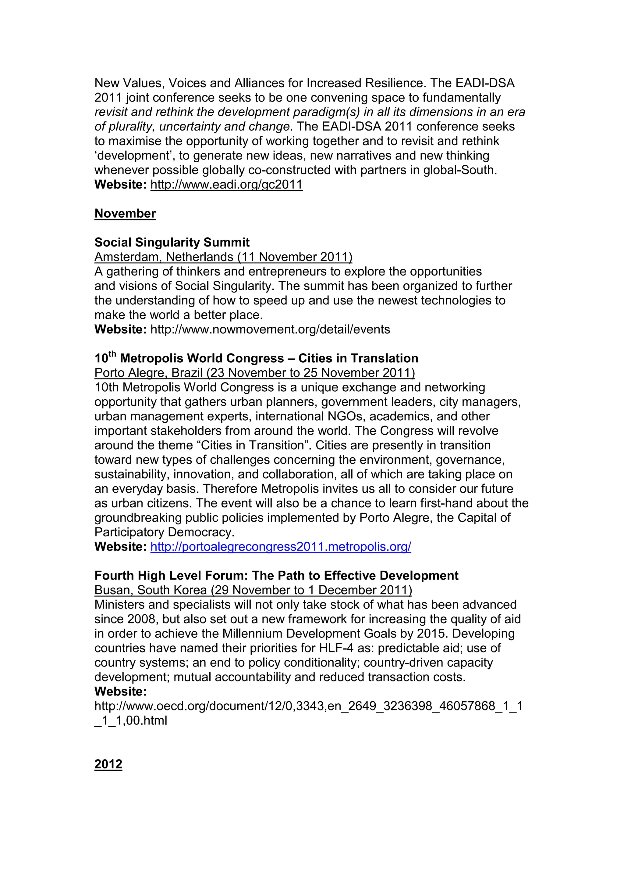 New Values, Voices and Alliances for Increased Resilience. The EADI-DSA
2011 joint conference seeks to be one convening space to fundamentally
revisit and rethink the development paradigm(s) in all its dimensions in an era
of plurality, uncertainty and change. The EADI-DSA 2011 conference seeks
to maximise the opportunity of working together and to revisit and rethink
‘development’, to generate new ideas, new narratives and new thinking
whenever possible globally co-constructed with partners in global-South.
Website: http://www.eadi.org/gc2011
November
Social Singularity Summit
Amsterdam, Netherlands (11 November 2011)
A gathering of thinkers and entrepreneurs to explore the opportunities
and visions of Social Singularity. The summit has been organized to further
the understanding of how to speed up and use the newest technologies to
make the world a better place.
Website: http://www.nowmovement.org/detail/events
10th
Metropolis World Congress – Cities in Translation
Porto Alegre, Brazil (23 November to 25 November 2011)
10th Metropolis World Congress is a unique exchange and networking
opportunity that gathers urban planners, government leaders, city managers,
urban management experts, international NGOs, academics, and other
important stakeholders from around the world. The Congress will revolve
around the theme “Cities in Transition”. Cities are presently in transition
toward new types of challenges concerning the environment, governance,
sustainability, innovation, and collaboration, all of which are taking place on
an everyday basis. Therefore Metropolis invites us all to consider our future
as urban citizens. The event will also be a chance to learn first-hand about the
groundbreaking public policies implemented by Porto Alegre, the Capital of
Participatory Democracy.
Website: http://portoalegrecongress2011.metropolis.org/
Fourth High Level Forum: The Path to Effective Development
Busan, South Korea (29 November to 1 December 2011)
Ministers and specialists will not only take stock of what has been advanced
since 2008, but also set out a new framework for increasing the quality of aid
in order to achieve the Millennium Development Goals by 2015. Developing
countries have named their priorities for HLF-4 as: predictable aid; use of
country systems; an end to policy conditionality; country-driven capacity
development; mutual accountability and reduced transaction costs.
Website:
http://www.oecd.org/document/12/0,3343,en_2649_3236398_46057868_1_1
_1_1,00.html
2012
 
