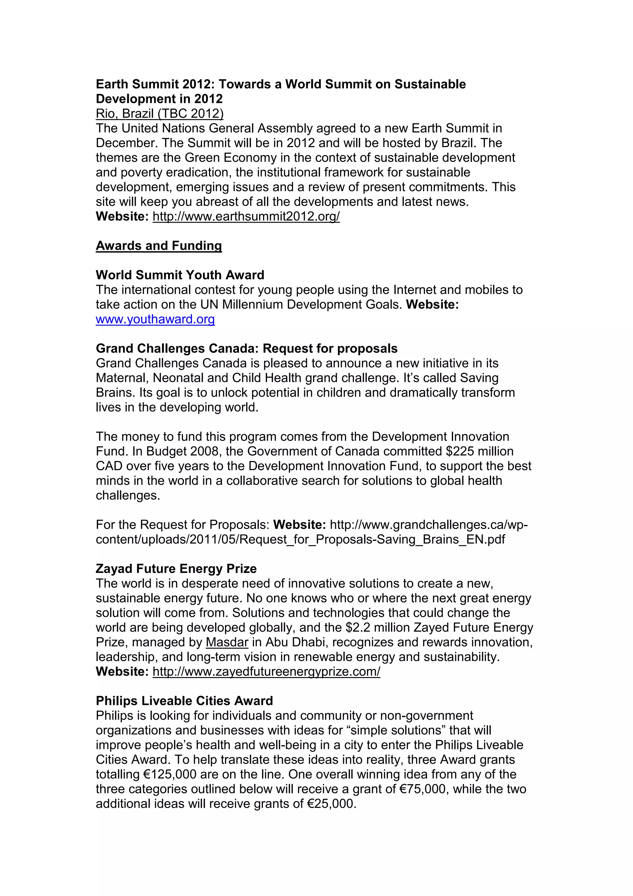 Earth Summit 2012: Towards a World Summit on Sustainable
Development in 2012
Rio, Brazil (TBC 2012)
The United Nations General Assembly agreed to a new Earth Summit in
December. The Summit will be in 2012 and will be hosted by Brazil. The
themes are the Green Economy in the context of sustainable development
and poverty eradication, the institutional framework for sustainable
development, emerging issues and a review of present commitments. This
site will keep you abreast of all the developments and latest news.
Website: http://www.earthsummit2012.org/
Awards and Funding
World Summit Youth Award
The international contest for young people using the Internet and mobiles to
take action on the UN Millennium Development Goals. Website:
www.youthaward.org
Grand Challenges Canada: Request for proposals
Grand Challenges Canada is pleased to announce a new initiative in its
Maternal, Neonatal and Child Health grand challenge. It’s called Saving
Brains. Its goal is to unlock potential in children and dramatically transform
lives in the developing world.
The money to fund this program comes from the Development Innovation
Fund. In Budget 2008, the Government of Canada committed $225 million
CAD over five years to the Development Innovation Fund, to support the best
minds in the world in a collaborative search for solutions to global health
challenges.
For the Request for Proposals: Website: http://www.grandchallenges.ca/wp-
content/uploads/2011/05/Request_for_Proposals-Saving_Brains_EN.pdf
Zayad Future Energy Prize
The world is in desperate need of innovative solutions to create a new,
sustainable energy future. No one knows who or where the next great energy
solution will come from. Solutions and technologies that could change the
world are being developed globally, and the $2.2 million Zayed Future Energy
Prize, managed by Masdar in Abu Dhabi, recognizes and rewards innovation,
leadership, and long-term vision in renewable energy and sustainability.
Website: http://www.zayedfutureenergyprize.com/
Philips Liveable Cities Award
Philips is looking for individuals and community or non-government
organizations and businesses with ideas for “simple solutions” that will
improve people’s health and well-being in a city to enter the Philips Liveable
Cities Award. To help translate these ideas into reality, three Award grants
totalling €125,000 are on the line. One overall winning idea from any of the
three categories outlined below will receive a grant of €75,000, while the two
additional ideas will receive grants of €25,000.
 