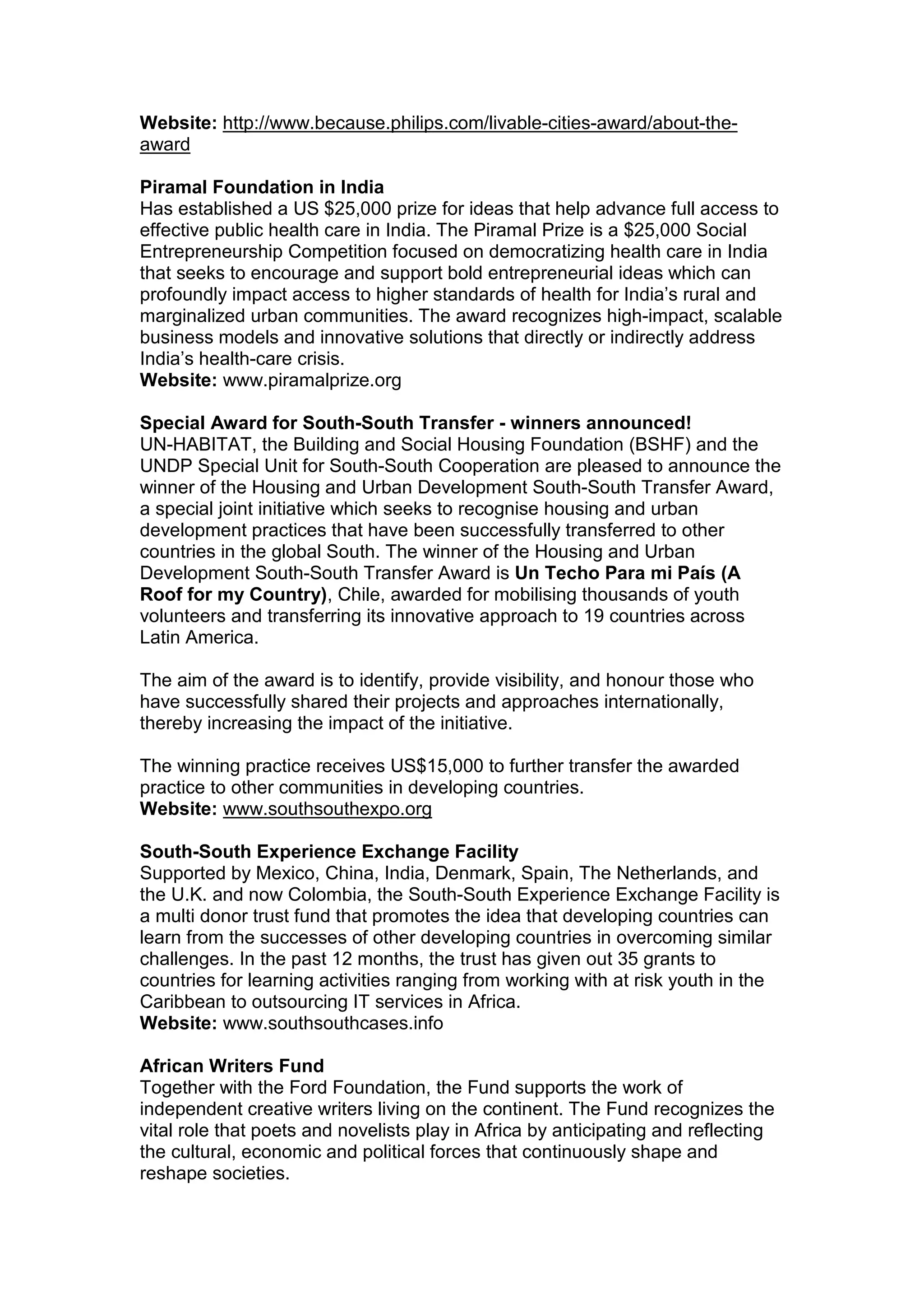Website: http://www.because.philips.com/livable-cities-award/about-the-
award
Piramal Foundation in India
Has established a US $25,000 prize for ideas that help advance full access to
effective public health care in India. The Piramal Prize is a $25,000 Social
Entrepreneurship Competition focused on democratizing health care in India
that seeks to encourage and support bold entrepreneurial ideas which can
profoundly impact access to higher standards of health for India’s rural and
marginalized urban communities. The award recognizes high-impact, scalable
business models and innovative solutions that directly or indirectly address
India’s health-care crisis.
Website: www.piramalprize.org
Special Award for South-South Transfer - winners announced!
UN-HABITAT, the Building and Social Housing Foundation (BSHF) and the
UNDP Special Unit for South-South Cooperation are pleased to announce the
winner of the Housing and Urban Development South-South Transfer Award,
a special joint initiative which seeks to recognise housing and urban
development practices that have been successfully transferred to other
countries in the global South. The winner of the Housing and Urban
Development South-South Transfer Award is Un Techo Para mi País (A
Roof for my Country), Chile, awarded for mobilising thousands of youth
volunteers and transferring its innovative approach to 19 countries across
Latin America.
The aim of the award is to identify, provide visibility, and honour those who
have successfully shared their projects and approaches internationally,
thereby increasing the impact of the initiative.
The winning practice receives US$15,000 to further transfer the awarded
practice to other communities in developing countries.
Website: www.southsouthexpo.org
South-South Experience Exchange Facility
Supported by Mexico, China, India, Denmark, Spain, The Netherlands, and
the U.K. and now Colombia, the South-South Experience Exchange Facility is
a multi donor trust fund that promotes the idea that developing countries can
learn from the successes of other developing countries in overcoming similar
challenges. In the past 12 months, the trust has given out 35 grants to
countries for learning activities ranging from working with at risk youth in the
Caribbean to outsourcing IT services in Africa.
Website: www.southsouthcases.info
African Writers Fund
Together with the Ford Foundation, the Fund supports the work of
independent creative writers living on the continent. The Fund recognizes the
vital role that poets and novelists play in Africa by anticipating and reflecting
the cultural, economic and political forces that continuously shape and
reshape societies.
 