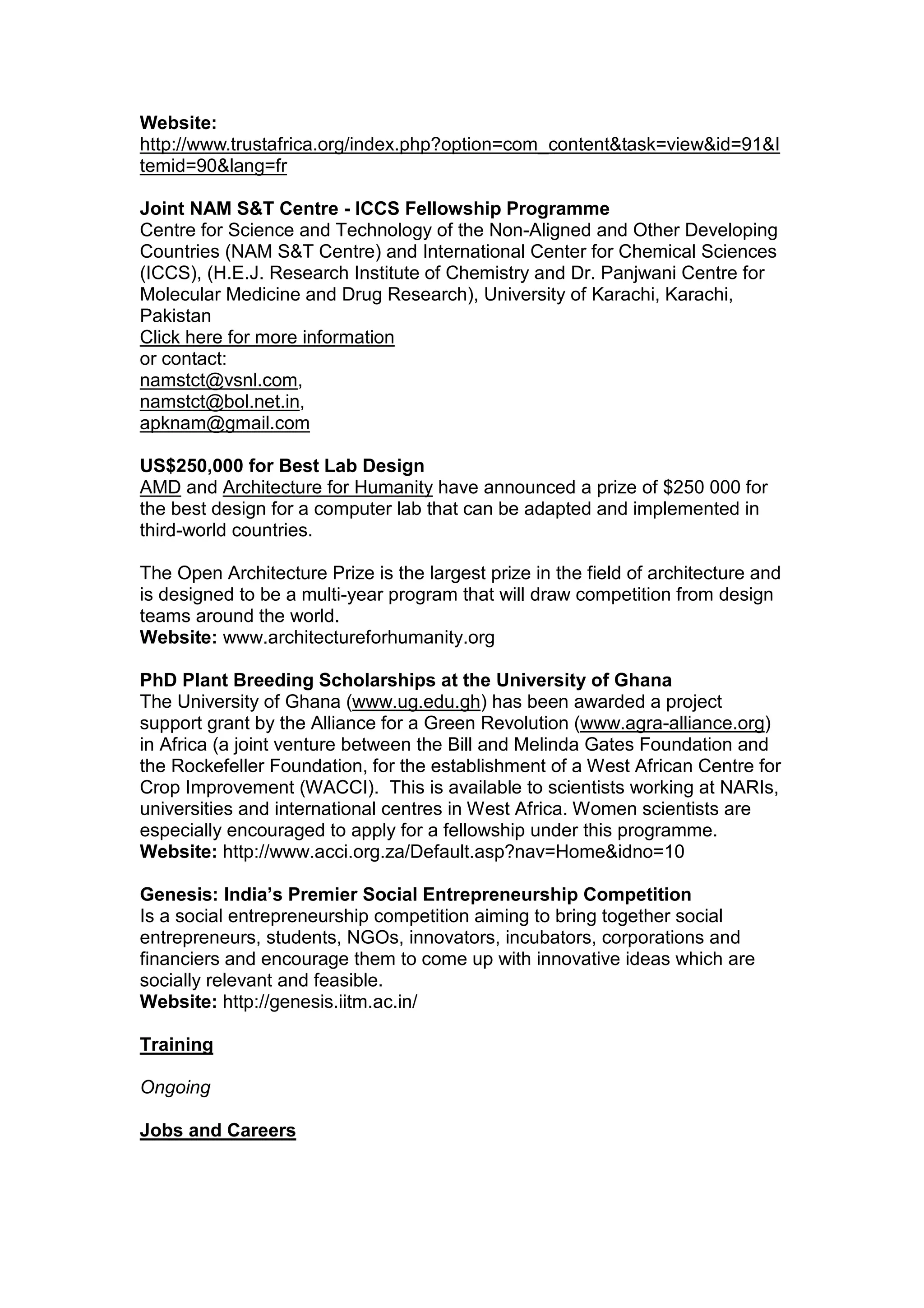 Website:
http://www.trustafrica.org/index.php?option=com_content&task=view&id=91&I
temid=90&lang=fr
Joint NAM S&T Centre - ICCS Fellowship Programme
Centre for Science and Technology of the Non-Aligned and Other Developing
Countries (NAM S&T Centre) and International Center for Chemical Sciences
(ICCS), (H.E.J. Research Institute of Chemistry and Dr. Panjwani Centre for
Molecular Medicine and Drug Research), University of Karachi, Karachi,
Pakistan
Click here for more information
or contact:
namstct@vsnl.com,
namstct@bol.net.in,
apknam@gmail.com
US$250,000 for Best Lab Design
AMD and Architecture for Humanity have announced a prize of $250 000 for
the best design for a computer lab that can be adapted and implemented in
third-world countries.
The Open Architecture Prize is the largest prize in the field of architecture and
is designed to be a multi-year program that will draw competition from design
teams around the world.
Website: www.architectureforhumanity.org
PhD Plant Breeding Scholarships at the University of Ghana
The University of Ghana (www.ug.edu.gh) has been awarded a project
support grant by the Alliance for a Green Revolution (www.agra-alliance.org)
in Africa (a joint venture between the Bill and Melinda Gates Foundation and
the Rockefeller Foundation, for the establishment of a West African Centre for
Crop Improvement (WACCI). This is available to scientists working at NARIs,
universities and international centres in West Africa. Women scientists are
especially encouraged to apply for a fellowship under this programme.
Website: http://www.acci.org.za/Default.asp?nav=Home&idno=10
Genesis: India’s Premier Social Entrepreneurship Competition
Is a social entrepreneurship competition aiming to bring together social
entrepreneurs, students, NGOs, innovators, incubators, corporations and
financiers and encourage them to come up with innovative ideas which are
socially relevant and feasible.
Website: http://genesis.iitm.ac.in/
Training
Ongoing
Jobs and Careers
 