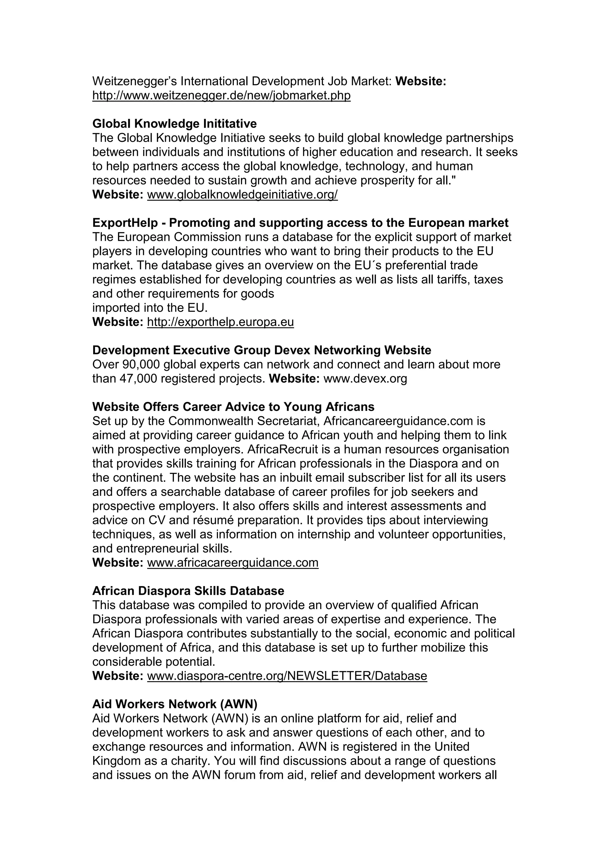 Weitzenegger’s International Development Job Market: Website:
http://www.weitzenegger.de/new/jobmarket.php
Global Knowledge Inititative
The Global Knowledge Initiative seeks to build global knowledge partnerships
between individuals and institutions of higher education and research. It seeks
to help partners access the global knowledge, technology, and human
resources needed to sustain growth and achieve prosperity for all."
Website: www.globalknowledgeinitiative.org/
ExportHelp - Promoting and supporting access to the European market
The European Commission runs a database for the explicit support of market
players in developing countries who want to bring their products to the EU
market. The database gives an overview on the EU´s preferential trade
regimes established for developing countries as well as lists all tariffs, taxes
and other requirements for goods
imported into the EU.
Website: http://exporthelp.europa.eu
Development Executive Group Devex Networking Website
Over 90,000 global experts can network and connect and learn about more
than 47,000 registered projects. Website: www.devex.org
Website Offers Career Advice to Young Africans
Set up by the Commonwealth Secretariat, Africancareerguidance.com is
aimed at providing career guidance to African youth and helping them to link
with prospective employers. AfricaRecruit is a human resources organisation
that provides skills training for African professionals in the Diaspora and on
the continent. The website has an inbuilt email subscriber list for all its users
and offers a searchable database of career profiles for job seekers and
prospective employers. It also offers skills and interest assessments and
advice on CV and résumé preparation. It provides tips about interviewing
techniques, as well as information on internship and volunteer opportunities,
and entrepreneurial skills.
Website: www.africacareerguidance.com
African Diaspora Skills Database
This database was compiled to provide an overview of qualified African
Diaspora professionals with varied areas of expertise and experience. The
African Diaspora contributes substantially to the social, economic and political
development of Africa, and this database is set up to further mobilize this
considerable potential.
Website: www.diaspora-centre.org/NEWSLETTER/Database
Aid Workers Network (AWN)
Aid Workers Network (AWN) is an online platform for aid, relief and
development workers to ask and answer questions of each other, and to
exchange resources and information. AWN is registered in the United
Kingdom as a charity. You will find discussions about a range of questions
and issues on the AWN forum from aid, relief and development workers all
 