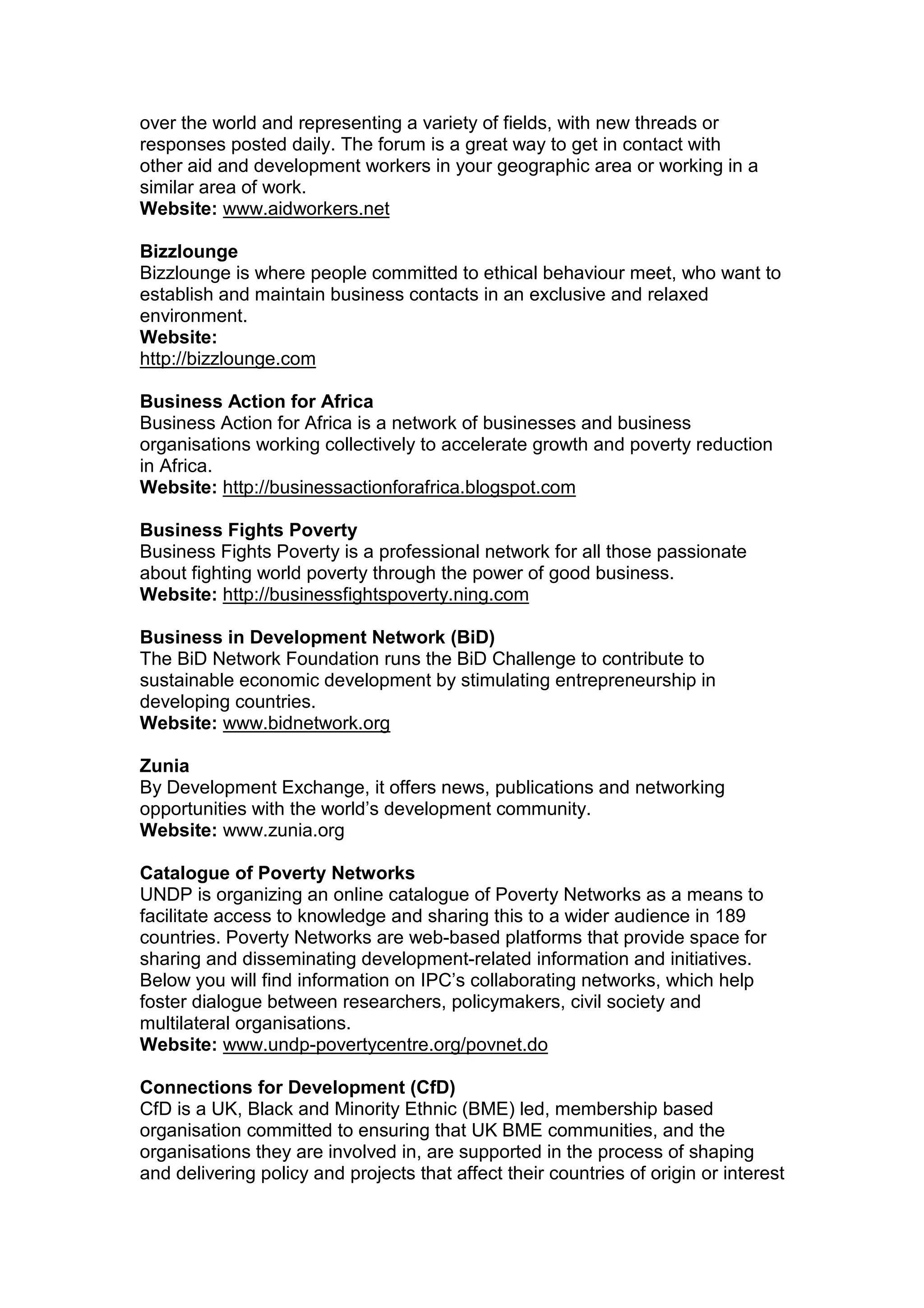 over the world and representing a variety of fields, with new threads or
responses posted daily. The forum is a great way to get in contact with
other aid and development workers in your geographic area or working in a
similar area of work.
Website: www.aidworkers.net
Bizzlounge
Bizzlounge is where people committed to ethical behaviour meet, who want to
establish and maintain business contacts in an exclusive and relaxed
environment.
Website:
http://bizzlounge.com
Business Action for Africa
Business Action for Africa is a network of businesses and business
organisations working collectively to accelerate growth and poverty reduction
in Africa.
Website: http://businessactionforafrica.blogspot.com
Business Fights Poverty
Business Fights Poverty is a professional network for all those passionate
about fighting world poverty through the power of good business.
Website: http://businessfightspoverty.ning.com
Business in Development Network (BiD)
The BiD Network Foundation runs the BiD Challenge to contribute to
sustainable economic development by stimulating entrepreneurship in
developing countries.
Website: www.bidnetwork.org
Zunia
By Development Exchange, it offers news, publications and networking
opportunities with the world’s development community.
Website: www.zunia.org
Catalogue of Poverty Networks
UNDP is organizing an online catalogue of Poverty Networks as a means to
facilitate access to knowledge and sharing this to a wider audience in 189
countries. Poverty Networks are web-based platforms that provide space for
sharing and disseminating development-related information and initiatives.
Below you will find information on IPC’s collaborating networks, which help
foster dialogue between researchers, policymakers, civil society and
multilateral organisations.
Website: www.undp-povertycentre.org/povnet.do
Connections for Development (CfD)
CfD is a UK, Black and Minority Ethnic (BME) led, membership based
organisation committed to ensuring that UK BME communities, and the
organisations they are involved in, are supported in the process of shaping
and delivering policy and projects that affect their countries of origin or interest
 