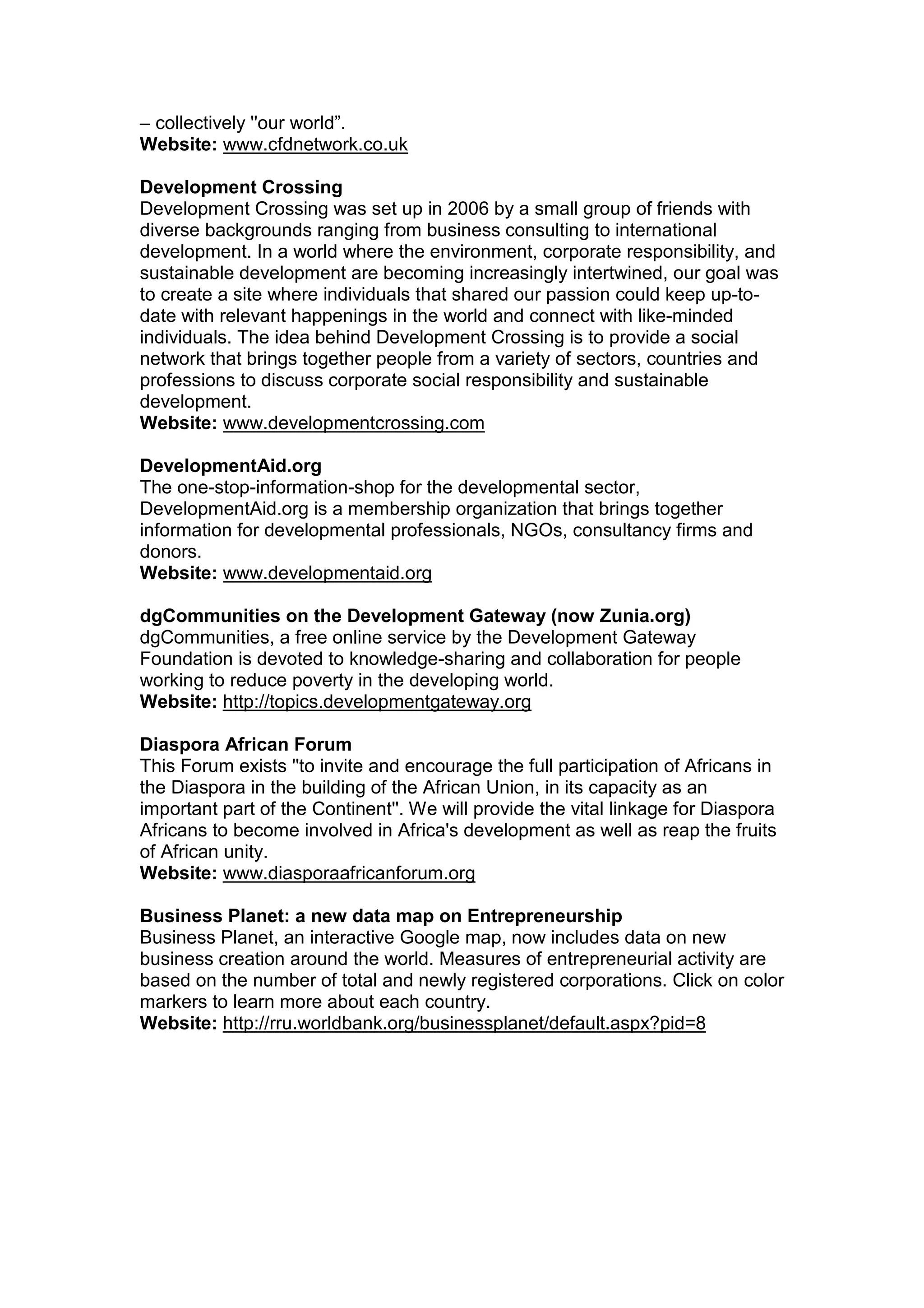 – collectively ''our world”.
Website: www.cfdnetwork.co.uk
Development Crossing
Development Crossing was set up in 2006 by a small group of friends with
diverse backgrounds ranging from business consulting to international
development. In a world where the environment, corporate responsibility, and
sustainable development are becoming increasingly intertwined, our goal was
to create a site where individuals that shared our passion could keep up-to-
date with relevant happenings in the world and connect with like-minded
individuals. The idea behind Development Crossing is to provide a social
network that brings together people from a variety of sectors, countries and
professions to discuss corporate social responsibility and sustainable
development.
Website: www.developmentcrossing.com
DevelopmentAid.org
The one-stop-information-shop for the developmental sector,
DevelopmentAid.org is a membership organization that brings together
information for developmental professionals, NGOs, consultancy firms and
donors.
Website: www.developmentaid.org
dgCommunities on the Development Gateway (now Zunia.org)
dgCommunities, a free online service by the Development Gateway
Foundation is devoted to knowledge-sharing and collaboration for people
working to reduce poverty in the developing world.
Website: http://topics.developmentgateway.org
Diaspora African Forum
This Forum exists ''to invite and encourage the full participation of Africans in
the Diaspora in the building of the African Union, in its capacity as an
important part of the Continent''. We will provide the vital linkage for Diaspora
Africans to become involved in Africa's development as well as reap the fruits
of African unity.
Website: www.diasporaafricanforum.org
Business Planet: a new data map on Entrepreneurship
Business Planet, an interactive Google map, now includes data on new
business creation around the world. Measures of entrepreneurial activity are
based on the number of total and newly registered corporations. Click on color
markers to learn more about each country.
Website: http://rru.worldbank.org/businessplanet/default.aspx?pid=8
 