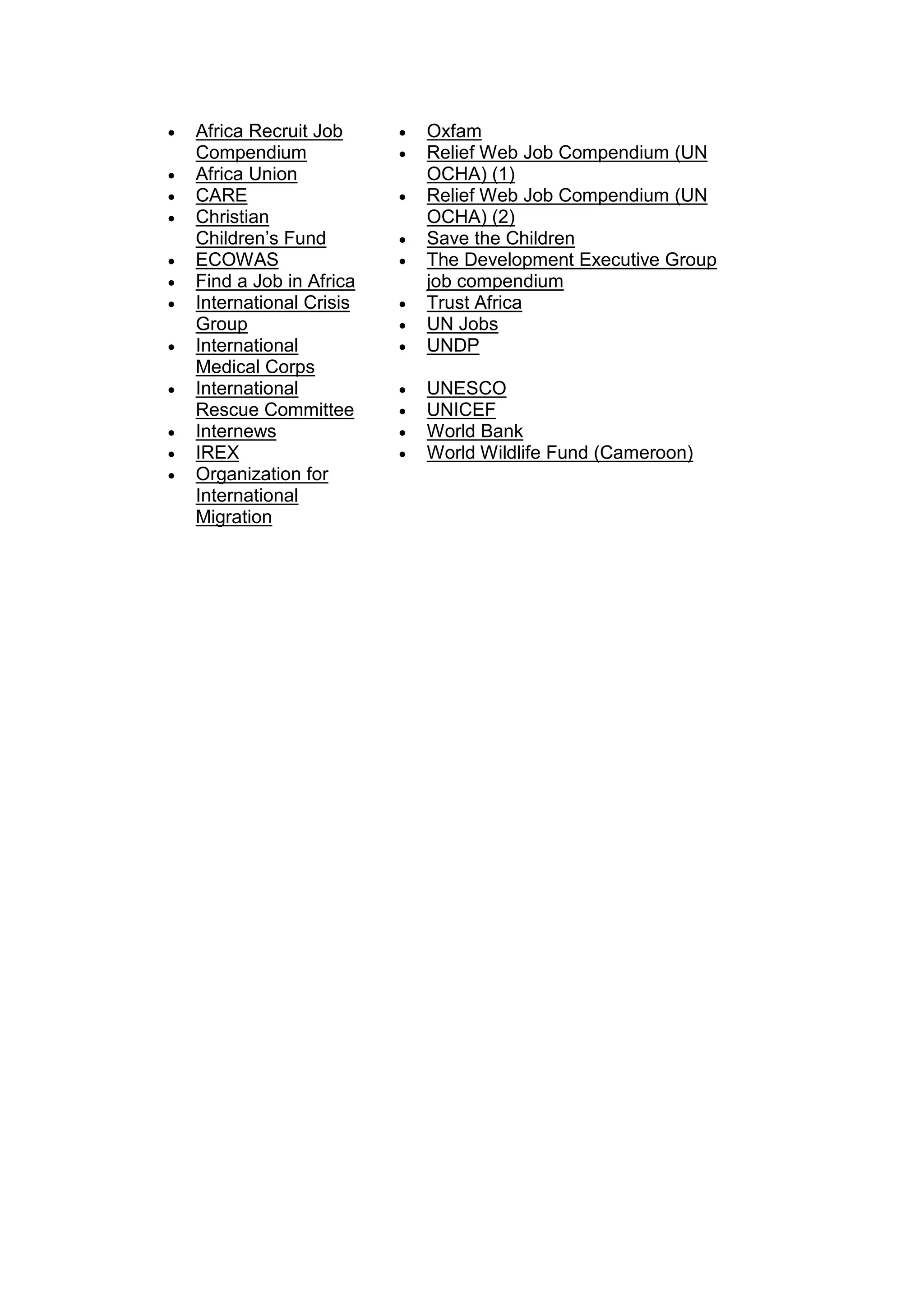 • Africa Recruit Job
Compendium
• Africa Union
• CARE
• Christian
Children’s Fund
• ECOWAS
• Find a Job in Africa
• International Crisis
Group
• International
Medical Corps
• International
Rescue Committee
• Internews
• IREX
• Organization for
International
Migration
• Oxfam
• Relief Web Job Compendium (UN
OCHA) (1)
• Relief Web Job Compendium (UN
OCHA) (2)
• Save the Children
• The Development Executive Group
job compendium
• Trust Africa
• UN Jobs
• UNDP
• UNESCO
• UNICEF
• World Bank
• World Wildlife Fund (Cameroon)
 
