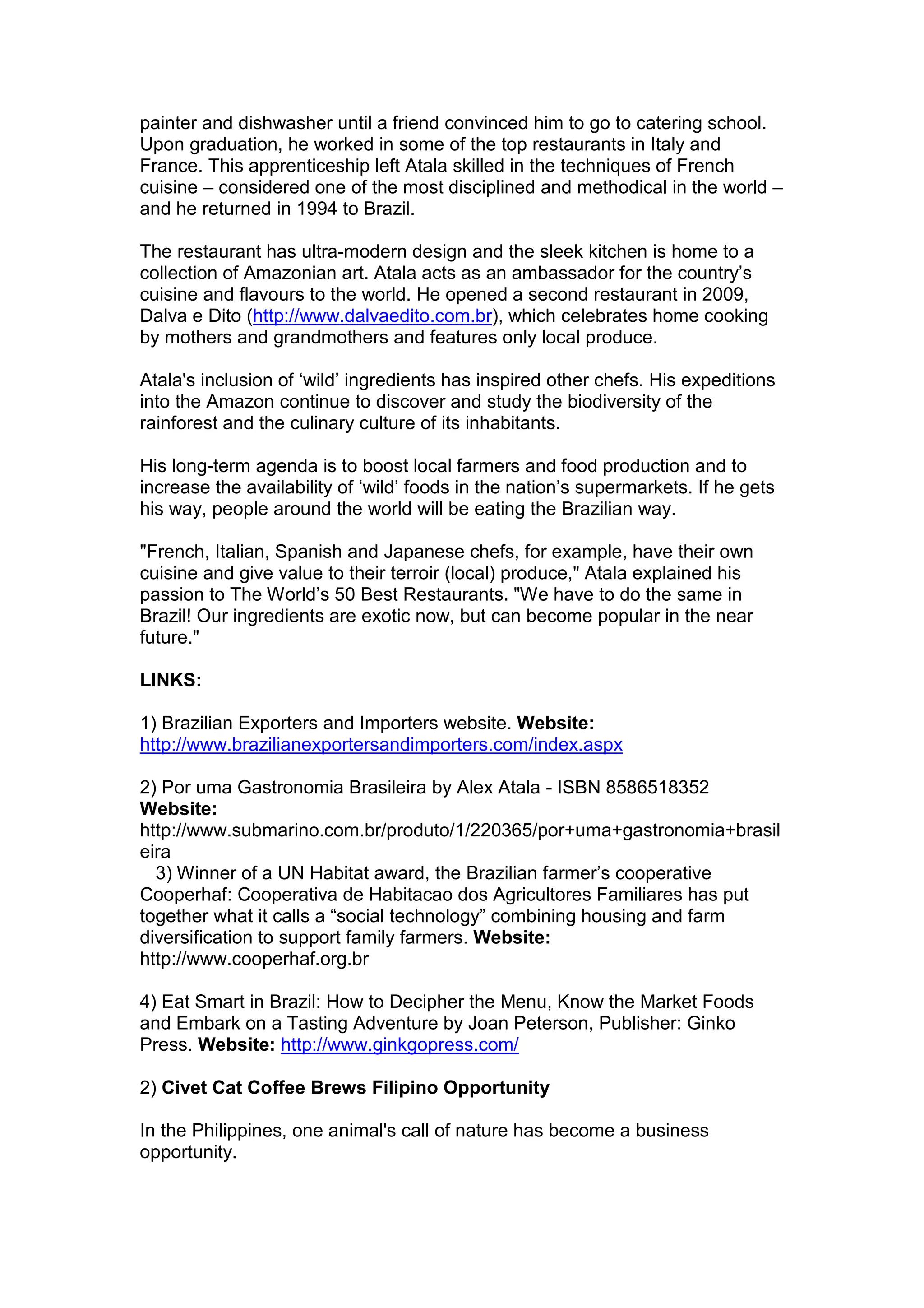 painter and dishwasher until a friend convinced him to go to catering school.
Upon graduation, he worked in some of the top restaurants in Italy and
France. This apprenticeship left Atala skilled in the techniques of French
cuisine – considered one of the most disciplined and methodical in the world –
and he returned in 1994 to Brazil.
The restaurant has ultra-modern design and the sleek kitchen is home to a
collection of Amazonian art. Atala acts as an ambassador for the country’s
cuisine and flavours to the world. He opened a second restaurant in 2009,
Dalva e Dito (http://www.dalvaedito.com.br), which celebrates home cooking
by mothers and grandmothers and features only local produce.
Atala's inclusion of ‘wild’ ingredients has inspired other chefs. His expeditions
into the Amazon continue to discover and study the biodiversity of the
rainforest and the culinary culture of its inhabitants.
His long-term agenda is to boost local farmers and food production and to
increase the availability of ‘wild’ foods in the nation’s supermarkets. If he gets
his way, people around the world will be eating the Brazilian way.
"French, Italian, Spanish and Japanese chefs, for example, have their own
cuisine and give value to their terroir (local) produce," Atala explained his
passion to The World’s 50 Best Restaurants. "We have to do the same in
Brazil! Our ingredients are exotic now, but can become popular in the near
future."
LINKS:
1) Brazilian Exporters and Importers website. Website:
http://www.brazilianexportersandimporters.com/index.aspx
2) Por uma Gastronomia Brasileira by Alex Atala - ISBN 8586518352
Website:
http://www.submarino.com.br/produto/1/220365/por+uma+gastronomia+brasil
eira
3) Winner of a UN Habitat award, the Brazilian farmer’s cooperative
Cooperhaf: Cooperativa de Habitacao dos Agricultores Familiares has put
together what it calls a “social technology” combining housing and farm
diversification to support family farmers. Website:
http://www.cooperhaf.org.br
4) Eat Smart in Brazil: How to Decipher the Menu, Know the Market Foods
and Embark on a Tasting Adventure by Joan Peterson, Publisher: Ginko
Press. Website: http://www.ginkgopress.com/
2) Civet Cat Coffee Brews Filipino Opportunity
In the Philippines, one animal's call of nature has become a business
opportunity.
 