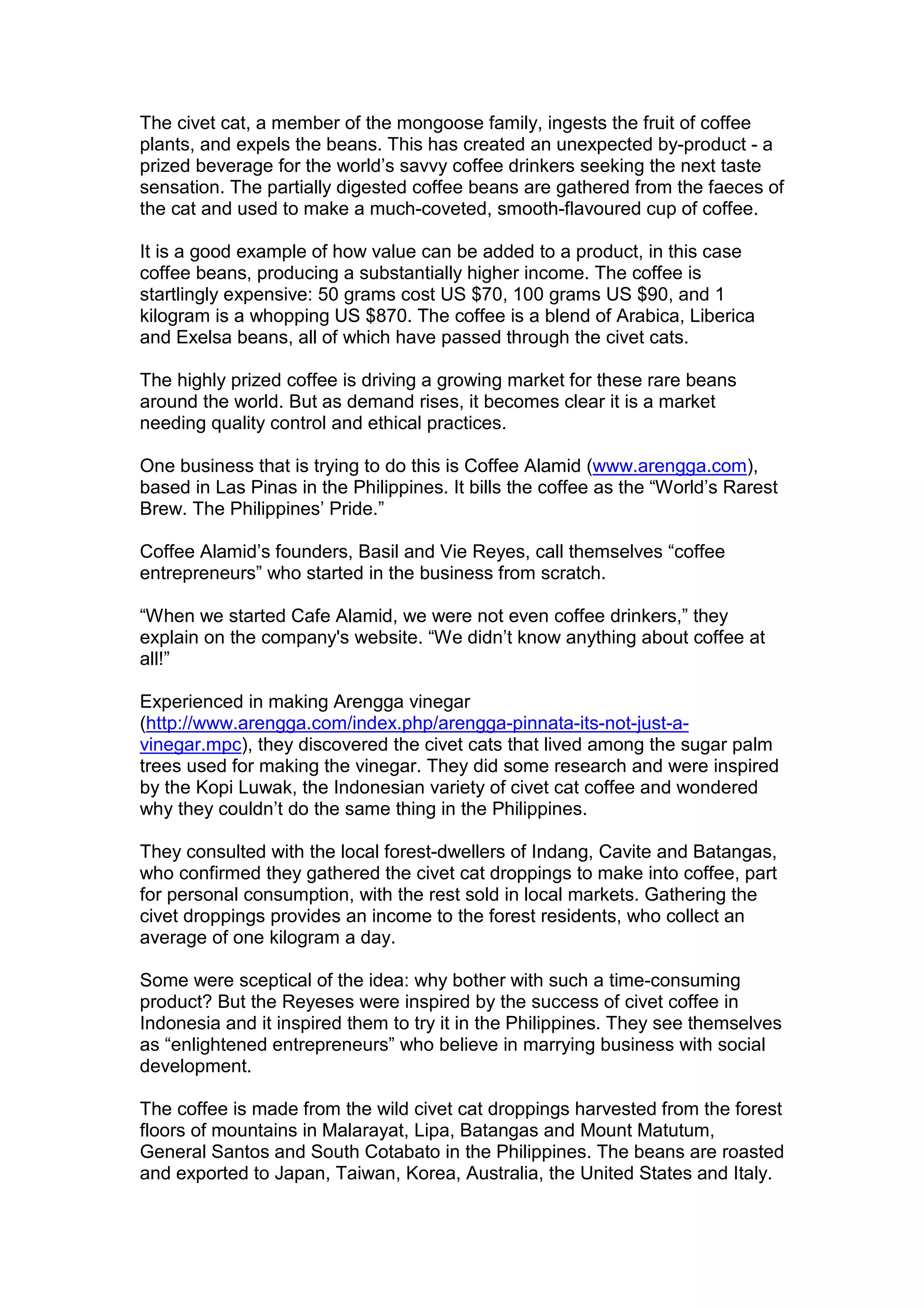 The civet cat, a member of the mongoose family, ingests the fruit of coffee
plants, and expels the beans. This has created an unexpected by-product - a
prized beverage for the world’s savvy coffee drinkers seeking the next taste
sensation. The partially digested coffee beans are gathered from the faeces of
the cat and used to make a much-coveted, smooth-flavoured cup of coffee.
It is a good example of how value can be added to a product, in this case
coffee beans, producing a substantially higher income. The coffee is
startlingly expensive: 50 grams cost US $70, 100 grams US $90, and 1
kilogram is a whopping US $870. The coffee is a blend of Arabica, Liberica
and Exelsa beans, all of which have passed through the civet cats.
The highly prized coffee is driving a growing market for these rare beans
around the world. But as demand rises, it becomes clear it is a market
needing quality control and ethical practices.
One business that is trying to do this is Coffee Alamid (www.arengga.com),
based in Las Pinas in the Philippines. It bills the coffee as the “World’s Rarest
Brew. The Philippines’ Pride.”
Coffee Alamid’s founders, Basil and Vie Reyes, call themselves “coffee
entrepreneurs” who started in the business from scratch.
“When we started Cafe Alamid, we were not even coffee drinkers,” they
explain on the company's website. “We didn’t know anything about coffee at
all!”
Experienced in making Arengga vinegar
(http://www.arengga.com/index.php/arengga-pinnata-its-not-just-a-
vinegar.mpc), they discovered the civet cats that lived among the sugar palm
trees used for making the vinegar. They did some research and were inspired
by the Kopi Luwak, the Indonesian variety of civet cat coffee and wondered
why they couldn’t do the same thing in the Philippines.
They consulted with the local forest-dwellers of Indang, Cavite and Batangas,
who confirmed they gathered the civet cat droppings to make into coffee, part
for personal consumption, with the rest sold in local markets. Gathering the
civet droppings provides an income to the forest residents, who collect an
average of one kilogram a day.
Some were sceptical of the idea: why bother with such a time-consuming
product? But the Reyeses were inspired by the success of civet coffee in
Indonesia and it inspired them to try it in the Philippines. They see themselves
as “enlightened entrepreneurs” who believe in marrying business with social
development.
The coffee is made from the wild civet cat droppings harvested from the forest
floors of mountains in Malarayat, Lipa, Batangas and Mount Matutum,
General Santos and South Cotabato in the Philippines. The beans are roasted
and exported to Japan, Taiwan, Korea, Australia, the United States and Italy.
 