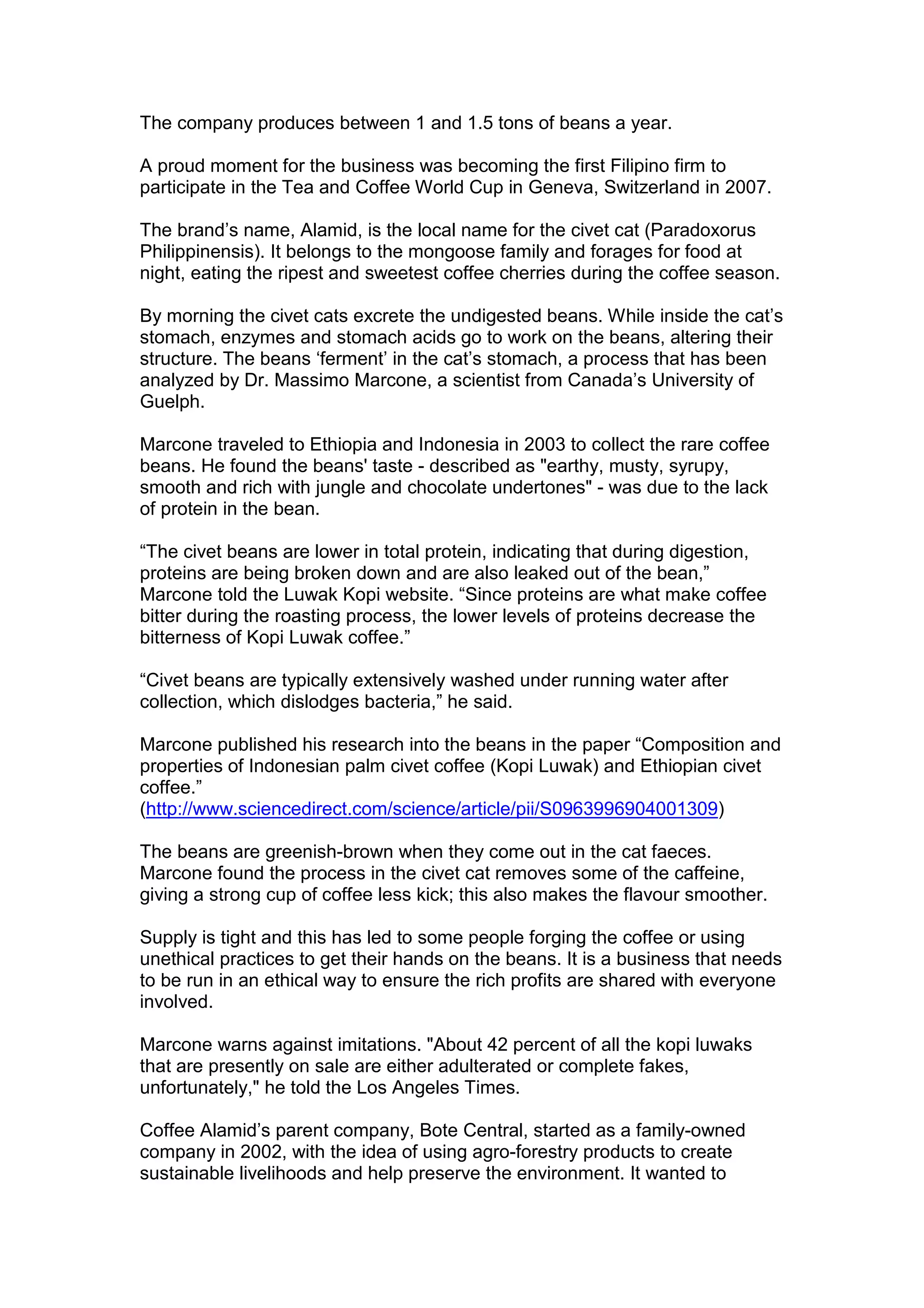 The company produces between 1 and 1.5 tons of beans a year.
A proud moment for the business was becoming the first Filipino firm to
participate in the Tea and Coffee World Cup in Geneva, Switzerland in 2007.
The brand’s name, Alamid, is the local name for the civet cat (Paradoxorus
Philippinensis). It belongs to the mongoose family and forages for food at
night, eating the ripest and sweetest coffee cherries during the coffee season.
By morning the civet cats excrete the undigested beans. While inside the cat’s
stomach, enzymes and stomach acids go to work on the beans, altering their
structure. The beans ‘ferment’ in the cat’s stomach, a process that has been
analyzed by Dr. Massimo Marcone, a scientist from Canada’s University of
Guelph.
Marcone traveled to Ethiopia and Indonesia in 2003 to collect the rare coffee
beans. He found the beans' taste - described as "earthy, musty, syrupy,
smooth and rich with jungle and chocolate undertones" - was due to the lack
of protein in the bean.
“The civet beans are lower in total protein, indicating that during digestion,
proteins are being broken down and are also leaked out of the bean,”
Marcone told the Luwak Kopi website. “Since proteins are what make coffee
bitter during the roasting process, the lower levels of proteins decrease the
bitterness of Kopi Luwak coffee.”
“Civet beans are typically extensively washed under running water after
collection, which dislodges bacteria,” he said.
Marcone published his research into the beans in the paper “Composition and
properties of Indonesian palm civet coffee (Kopi Luwak) and Ethiopian civet
coffee.”
(http://www.sciencedirect.com/science/article/pii/S0963996904001309)
The beans are greenish-brown when they come out in the cat faeces.
Marcone found the process in the civet cat removes some of the caffeine,
giving a strong cup of coffee less kick; this also makes the flavour smoother.
Supply is tight and this has led to some people forging the coffee or using
unethical practices to get their hands on the beans. It is a business that needs
to be run in an ethical way to ensure the rich profits are shared with everyone
involved.
Marcone warns against imitations. "About 42 percent of all the kopi luwaks
that are presently on sale are either adulterated or complete fakes,
unfortunately," he told the Los Angeles Times.
Coffee Alamid’s parent company, Bote Central, started as a family-owned
company in 2002, with the idea of using agro-forestry products to create
sustainable livelihoods and help preserve the environment. It wanted to
 