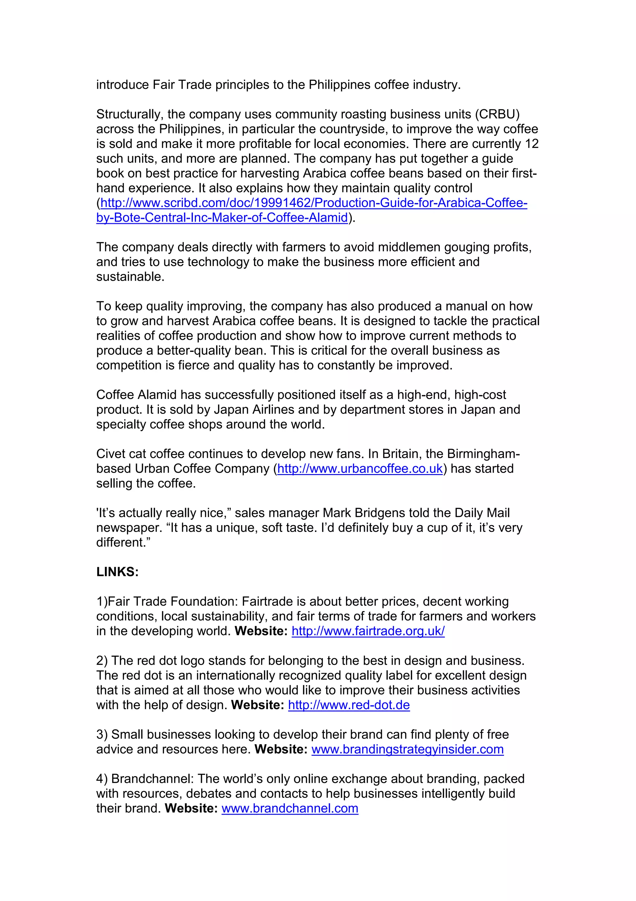introduce Fair Trade principles to the Philippines coffee industry.
Structurally, the company uses community roasting business units (CRBU)
across the Philippines, in particular the countryside, to improve the way coffee
is sold and make it more profitable for local economies. There are currently 12
such units, and more are planned. The company has put together a guide
book on best practice for harvesting Arabica coffee beans based on their first-
hand experience. It also explains how they maintain quality control
(http://www.scribd.com/doc/19991462/Production-Guide-for-Arabica-Coffee-
by-Bote-Central-Inc-Maker-of-Coffee-Alamid).
The company deals directly with farmers to avoid middlemen gouging profits,
and tries to use technology to make the business more efficient and
sustainable.
To keep quality improving, the company has also produced a manual on how
to grow and harvest Arabica coffee beans. It is designed to tackle the practical
realities of coffee production and show how to improve current methods to
produce a better-quality bean. This is critical for the overall business as
competition is fierce and quality has to constantly be improved.
Coffee Alamid has successfully positioned itself as a high-end, high-cost
product. It is sold by Japan Airlines and by department stores in Japan and
specialty coffee shops around the world.
Civet cat coffee continues to develop new fans. In Britain, the Birmingham-
based Urban Coffee Company (http://www.urbancoffee.co.uk) has started
selling the coffee.
'It’s actually really nice,” sales manager Mark Bridgens told the Daily Mail
newspaper. “It has a unique, soft taste. I’d definitely buy a cup of it, it’s very
different.”
LINKS:
1)Fair Trade Foundation: Fairtrade is about better prices, decent working
conditions, local sustainability, and fair terms of trade for farmers and workers
in the developing world. Website: http://www.fairtrade.org.uk/
2) The red dot logo stands for belonging to the best in design and business.
The red dot is an internationally recognized quality label for excellent design
that is aimed at all those who would like to improve their business activities
with the help of design. Website: http://www.red-dot.de
3) Small businesses looking to develop their brand can find plenty of free
advice and resources here. Website: www.brandingstrategyinsider.com
4) Brandchannel: The world’s only online exchange about branding, packed
with resources, debates and contacts to help businesses intelligently build
their brand. Website: www.brandchannel.com
 