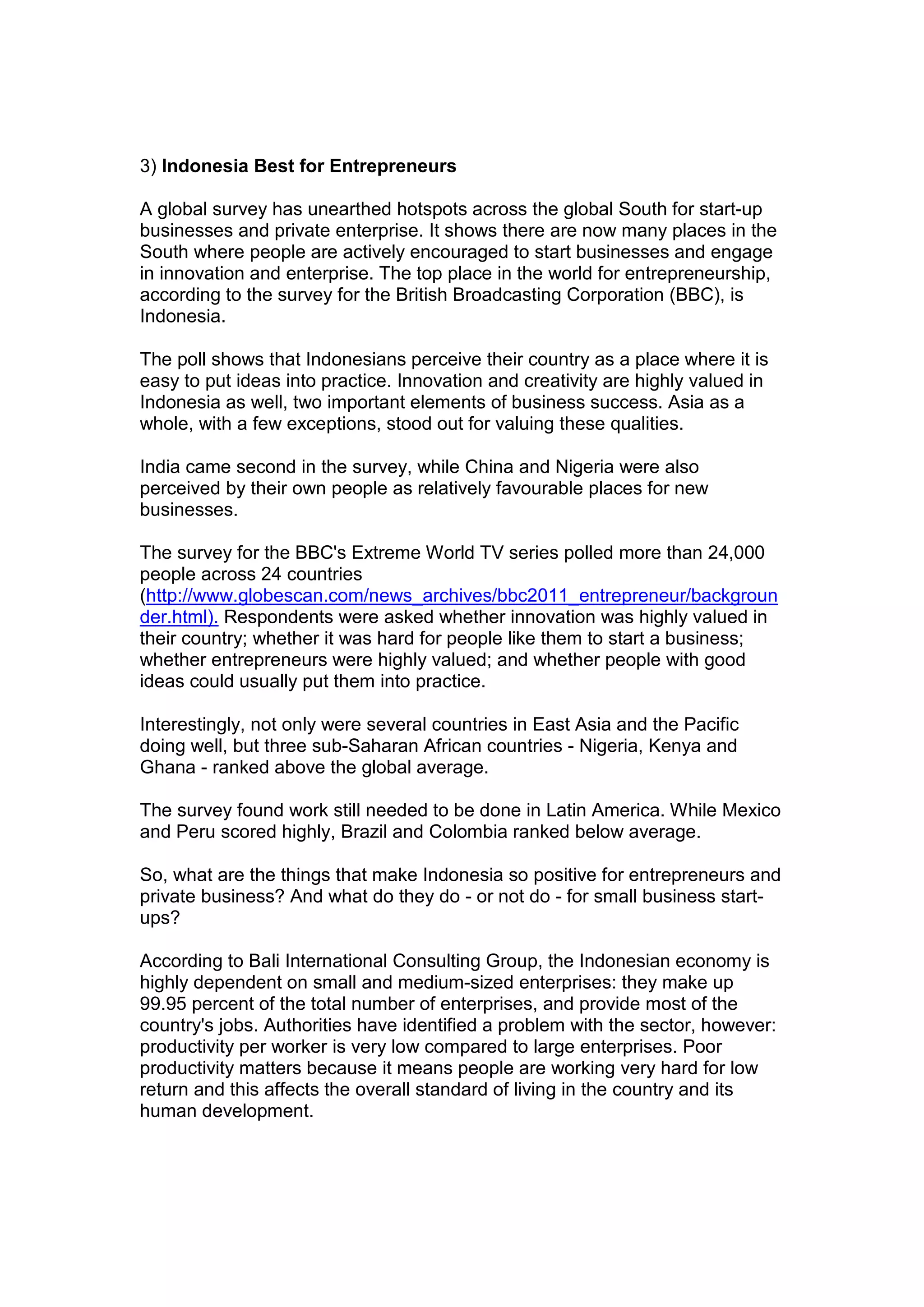 3) Indonesia Best for Entrepreneurs
A global survey has unearthed hotspots across the global South for start-up
businesses and private enterprise. It shows there are now many places in the
South where people are actively encouraged to start businesses and engage
in innovation and enterprise. The top place in the world for entrepreneurship,
according to the survey for the British Broadcasting Corporation (BBC), is
Indonesia.
The poll shows that Indonesians perceive their country as a place where it is
easy to put ideas into practice. Innovation and creativity are highly valued in
Indonesia as well, two important elements of business success. Asia as a
whole, with a few exceptions, stood out for valuing these qualities.
India came second in the survey, while China and Nigeria were also
perceived by their own people as relatively favourable places for new
businesses.
The survey for the BBC's Extreme World TV series polled more than 24,000
people across 24 countries
(http://www.globescan.com/news_archives/bbc2011_entrepreneur/backgroun
der.html). Respondents were asked whether innovation was highly valued in
their country; whether it was hard for people like them to start a business;
whether entrepreneurs were highly valued; and whether people with good
ideas could usually put them into practice.
Interestingly, not only were several countries in East Asia and the Pacific
doing well, but three sub-Saharan African countries - Nigeria, Kenya and
Ghana - ranked above the global average.
The survey found work still needed to be done in Latin America. While Mexico
and Peru scored highly, Brazil and Colombia ranked below average.
So, what are the things that make Indonesia so positive for entrepreneurs and
private business? And what do they do - or not do - for small business start-
ups?
According to Bali International Consulting Group, the Indonesian economy is
highly dependent on small and medium-sized enterprises: they make up
99.95 percent of the total number of enterprises, and provide most of the
country's jobs. Authorities have identified a problem with the sector, however:
productivity per worker is very low compared to large enterprises. Poor
productivity matters because it means people are working very hard for low
return and this affects the overall standard of living in the country and its
human development.
 