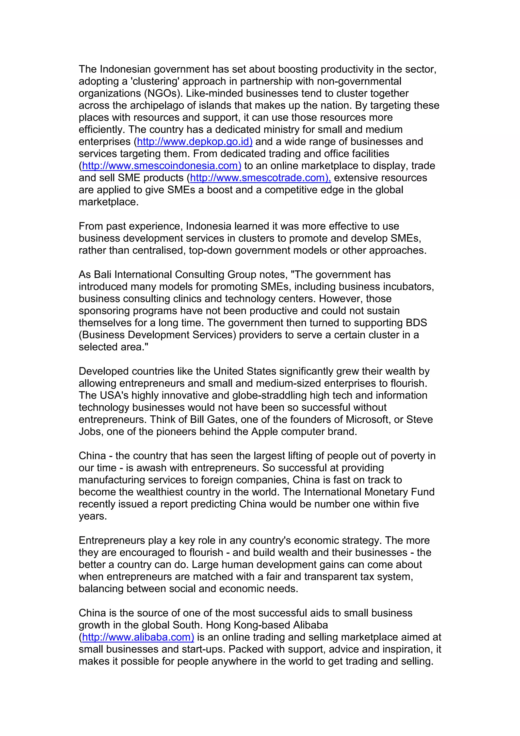 The Indonesian government has set about boosting productivity in the sector,
adopting a 'clustering' approach in partnership with non-governmental
organizations (NGOs). Like-minded businesses tend to cluster together
across the archipelago of islands that makes up the nation. By targeting these
places with resources and support, it can use those resources more
efficiently. The country has a dedicated ministry for small and medium
enterprises (http://www.depkop.go.id) and a wide range of businesses and
services targeting them. From dedicated trading and office facilities
(http://www.smescoindonesia.com) to an online marketplace to display, trade
and sell SME products (http://www.smescotrade.com), extensive resources
are applied to give SMEs a boost and a competitive edge in the global
marketplace.
From past experience, Indonesia learned it was more effective to use
business development services in clusters to promote and develop SMEs,
rather than centralised, top-down government models or other approaches.
As Bali International Consulting Group notes, "The government has
introduced many models for promoting SMEs, including business incubators,
business consulting clinics and technology centers. However, those
sponsoring programs have not been productive and could not sustain
themselves for a long time. The government then turned to supporting BDS
(Business Development Services) providers to serve a certain cluster in a
selected area."
Developed countries like the United States significantly grew their wealth by
allowing entrepreneurs and small and medium-sized enterprises to flourish.
The USA's highly innovative and globe-straddling high tech and information
technology businesses would not have been so successful without
entrepreneurs. Think of Bill Gates, one of the founders of Microsoft, or Steve
Jobs, one of the pioneers behind the Apple computer brand.
China - the country that has seen the largest lifting of people out of poverty in
our time - is awash with entrepreneurs. So successful at providing
manufacturing services to foreign companies, China is fast on track to
become the wealthiest country in the world. The International Monetary Fund
recently issued a report predicting China would be number one within five
years.
Entrepreneurs play a key role in any country's economic strategy. The more
they are encouraged to flourish - and build wealth and their businesses - the
better a country can do. Large human development gains can come about
when entrepreneurs are matched with a fair and transparent tax system,
balancing between social and economic needs.
China is the source of one of the most successful aids to small business
growth in the global South. Hong Kong-based Alibaba
(http://www.alibaba.com) is an online trading and selling marketplace aimed at
small businesses and start-ups. Packed with support, advice and inspiration, it
makes it possible for people anywhere in the world to get trading and selling.
 