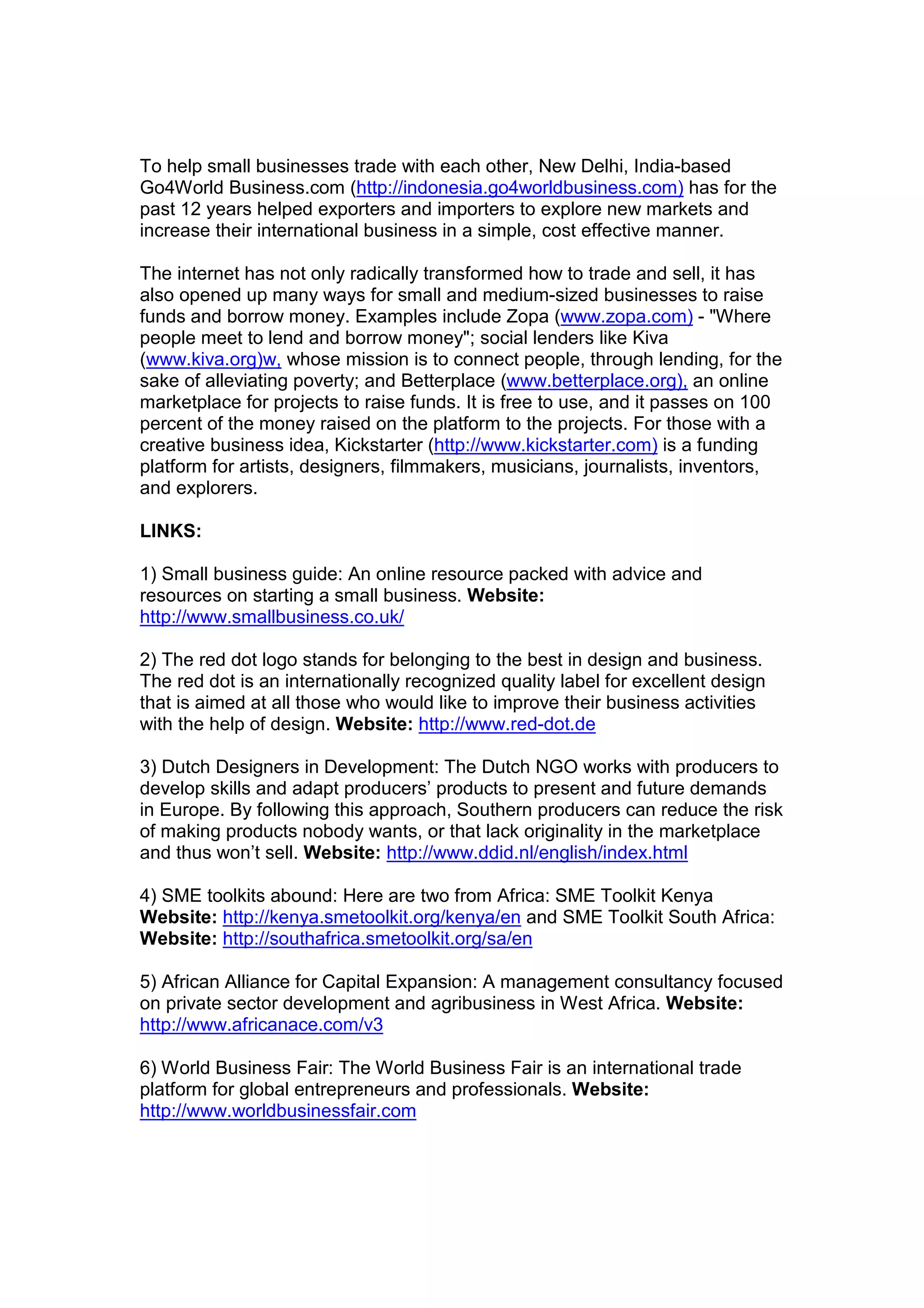 To help small businesses trade with each other, New Delhi, India-based
Go4World Business.com (http://indonesia.go4worldbusiness.com) has for the
past 12 years helped exporters and importers to explore new markets and
increase their international business in a simple, cost effective manner.
The internet has not only radically transformed how to trade and sell, it has
also opened up many ways for small and medium-sized businesses to raise
funds and borrow money. Examples include Zopa (www.zopa.com) - "Where
people meet to lend and borrow money"; social lenders like Kiva
(www.kiva.org)w, whose mission is to connect people, through lending, for the
sake of alleviating poverty; and Betterplace (www.betterplace.org), an online
marketplace for projects to raise funds. It is free to use, and it passes on 100
percent of the money raised on the platform to the projects. For those with a
creative business idea, Kickstarter (http://www.kickstarter.com) is a funding
platform for artists, designers, filmmakers, musicians, journalists, inventors,
and explorers.
LINKS:
1) Small business guide: An online resource packed with advice and
resources on starting a small business. Website:
http://www.smallbusiness.co.uk/
2) The red dot logo stands for belonging to the best in design and business.
The red dot is an internationally recognized quality label for excellent design
that is aimed at all those who would like to improve their business activities
with the help of design. Website: http://www.red-dot.de
3) Dutch Designers in Development: The Dutch NGO works with producers to
develop skills and adapt producers’ products to present and future demands
in Europe. By following this approach, Southern producers can reduce the risk
of making products nobody wants, or that lack originality in the marketplace
and thus won’t sell. Website: http://www.ddid.nl/english/index.html
4) SME toolkits abound: Here are two from Africa: SME Toolkit Kenya
Website: http://kenya.smetoolkit.org/kenya/en and SME Toolkit South Africa:
Website: http://southafrica.smetoolkit.org/sa/en
5) African Alliance for Capital Expansion: A management consultancy focused
on private sector development and agribusiness in West Africa. Website:
http://www.africanace.com/v3
6) World Business Fair: The World Business Fair is an international trade
platform for global entrepreneurs and professionals. Website:
http://www.worldbusinessfair.com
 
