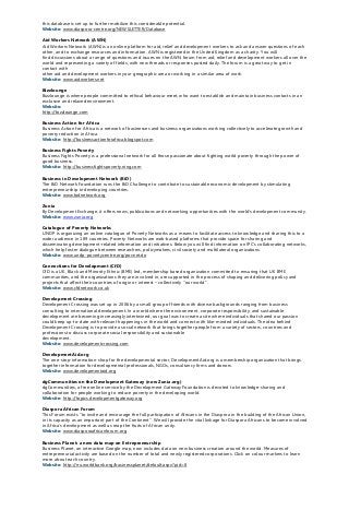 this database is set up to further mobilize this considerable potential.
Website: www.diaspora-centre.org/NEWSLETTER/Database
Aid Workers Network (AWN)
Aid Workers Network (AWN) is an online platform for aid, relief and development workers to ask and answer questions of each
other, and to exchange resources and information. AWN is registered in the United Kingdom as a charity. You will
find discussions about a range of questions and issues on the AWN forum from aid, relief and development workers all over the
world and representing a variety of fields, with new threads or responses posted daily. The forum is a great way to get in
contact with
other aid and development workers in your geographic area or working in a similar area of work.
Website: www.aidworkers.net
Bizzlounge
Bizzlounge is where people committed to ethical behaviour meet, who want to establish and maintain business contacts in an
exclusive and relaxed environment.
Website:
http://bizzlounge.com
Business Action for Africa
Business Action for Africa is a network of businesses and business organizations working collectively to accelerate growth and
poverty reduction in Africa.
Website: http://businessactionforafrica.blogspot.com
Business Fights Poverty
Business Fights Poverty is a professional network for all those passionate about fighting world poverty through the power of
good business.
Website: http://businessfightspoverty.ning.com
Business in Development Network (BiD)
The BiD Network Foundation runs the BiD Challenge to contribute to sustainable economic development by stimulating
entrepreneurship in developing countries.
Website: www.bidnetwork.org
Zunia
By Development Exchange, it offers news, publications and networking opportunities with the world’s development community.
Website: www.zunia.org
Catalogue of Poverty Networks
UNDP is organizing an online catalogue of Poverty Networks as a means to facilitate access to knowledge and sharing this to a
wider audience in 189 countries. Poverty Networks are web-based platforms that provide space for sharing and
disseminating development-related information and initiatives. Below you will find information on IPC’s collaborating networks,
which help foster dialogue between researchers, policymakers, civil society and multilateral organizations.
Website: www.undp-povertycentre.org/povnet.do
Connections for Development (CfD)
CfD is a UK, Black and Minority Ethnic (BME) led, membership based organization committed to ensuring that UK BME
communities, and the organizations they are involved in, are supported in the process of shaping and delivering policy and
projects that affect their countries of origin or interest – collectively ''our world”.
Website: www.cfdnetwork.co.uk
Development Crossing
Development Crossing was set up in 2006 by a small group of friends with diverse backgrounds ranging from business
consulting to international development. In a world where the environment, corporate responsibility, and sustainable
development are becoming increasingly intertwined, our goal was to create a site where individuals that shared our passion
could keep up-to-date with relevant happenings in the world and connect with like-minded individuals. The idea behind
Development Crossing is to provide a social network that brings together people from a variety of sectors, countries and
professions to discuss corporate social responsibility and sustainable
development.
Website: www.developmentcrossing.com
DevelopmentAid.org
The one-stop-information-shop for the developmental sector, DevelopmentAid.org is a membership organization that brings
together information for developmental professionals, NGOs, consultancy firms and donors.
Website: www.developmentaid.org
dgCommunities on the Development Gateway (now Zunia.org)
dgCommunities, a free online service by the Development Gateway Foundation is devoted to knowledge-sharing and
collaboration for people working to reduce poverty in the developing world.
Website: http://topics.developmentgateway.org
Diaspora African Forum
This Forum exists ''to invite and encourage the full participation of Africans in the Diaspora in the building of the African Union,
in its capacity as an important part of the Continent''. We will provide the vital linkage for Diaspora Africans to become involved
in Africa's development as well as reap the fruits of African unity.
Website: www.diasporaafricanforum.org
Business Planet: a new data map on Entrepreneurship
Business Planet, an interactive Google map, now includes data on new business creation around the world. Measures of
entrepreneurial activity are based on the number of total and newly registered corporations. Click on colour markers to learn
more about each country.
Website: http://rru.worldbank.org/businessplanet/default.aspx?pid=8
 