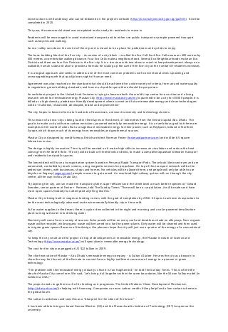 Construction is well underway and can be followed on the project’s website (http://www.tianjinecocity.gov.sg/gal.htm). It will be
completed in 2020.
This year, the commercial street was completed and is ready for residents to move in.
Residents will be encouraged to avoid motorized transport and to either use public transport or people-powered transport
such as bicycles and walking.
An eco-valley runs down the centre of the city and is meant to be a place for pedestrians and cyclists to enjoy.
The basic building block of the Eco-city - its version of a city block - is called the Eco Cell. Each Eco Cell measures 400 metres by
400 metres, a comfortable walking distance. Four Eco Cells make a neighbourhood. Several Eco Neighbourhoods make an Eco
District and there are four Eco Districts in the Eco-city. It is a structure with two ideas in mind: to keep development always on a
walkable, human scale and also to provide a formula for scaling up the size of the Eco-city as the number of residents increases.
It is a logical approach and seeks to address one of the most common problems with conventional cities: sprawling and
unmanageable growth that quickly loses sight of human need.
Agreement was also reached on the standards that should be achieved for a wide variety of criteria, from air and water quality
to vegetation, green building standards, and how much public space there should be per person.
An ambitious project in the United Arab Emirates is trying to become both the world’s top centre for eco cities and a living
research centre for renewable energy. Masdar City (http://www.masdarcity.ae/en/)is planned to be a city for 40,000 people. It is
billed as a high-density, pedestrian-friendly development where current and future renewable energy and clean technologies
will be "marketed, researched, developed, tested and implemented."
The city hopes to become home to hundreds of businesses, a research university and technology clusters.
This version of an eco-city is being built in three layers in the desert, 17 kilometres from the Emirati capital Abu Dhabi. The
goal is to make a city with zero carbon emissions, powered entirely by renewable energy. It is an ambitious goal but there are
examples in the world of cities that use significant renewable energy for their power, such as Reykjavik, Iceland in Northern
Europe, which draws much of its energy from renewables and geothermal sources.
Masdar City is designed by world-famous British architect Norman Foster (fosterandpartners.com) and will be 6.5 square
kilometres in size.
The design is highly innovative. The city will be erected on 6 metre high stilts to increase air circulation and reduce the heat
coming from the desert floor. The city will be built on three levels or decks, to make a complete separation between transport
and residential and public spaces.
The lowest deck will have a transportation system based on Personal Rapid Transport Pods. These look like insect eyes and are
automated, controlled by touch screens, using magnetic sensors for propulsion. On top of this transport network will be the
pedestrian streets, with businesses, shops and homes. No vehicles will be allowed there, and people will only be able to use
bicycles or Segway (segway.com) people movers to get around. An overhead light railway system will run through the city
centre, all the way to Abu Dhabi City.
"By layering the city, we can make the transport system super-efficient and the street level a much better experience," Gerard
Evenden, senior partner at Foster + Partners, told The Sunday Times. "There will be no car pollution, it will be safer and have
more open spaces. Nobody has attempted anything like this."
Masdar City is being built in stages as funding comes, with the goal of completion by 2016. It hopes to achieve its aspiration to
be the most technologically advanced and environmentally friendly city in the world.
As for water supplies in the desert, there is a plan: dew collected in the night and morning and a solar-powered desalination
plant turning salt water into drinking water.
Electricity will come from a variety of sources. Solar panels will be on every roof and double as shade on alleyways. Non-organic
waste will be recycled, while organic waste will be turned into fuel for power plants. Dirty water will be cleaned and then used
to irrigate green spaces. Because of the design, the planners hope the city will just use a quarter of the energy of a conventional
city.
To keep the city smart and the project on top of developments in renewable energy, the Masdar Institute of Science and
Technology (http://www.masdar.ac.ae/) will specialize in renewable energy technology.
The cost for the city was pegged at US $22 billion in 2009.
The chief executive of Masdar – Abu Dhabi’s renewable-energy company - is Sultan Al Jaber. He sees the city as a beacon to
show the way for the rest of the Emirate to convert from a highly inefficient consumer of energy to a pioneer in green
technology.
"The problem with the renewable-energy industry is that it is too fragmented,” he told The Sunday Times. “This is where the
idea for Masdar City came from. We said, ‘Let’s bring it all together within the same boundaries, like the Silicon Valley model (in
California, USA).’”
The project needs to gather much of its funding as it progresses. The United Nations' Clean Development Mechanism
(http://cdm.unfccc.int/)is helping with financing. Companies can earn carbon credits if they help fund a low-carbon scheme in
the global South.
The sultan is ambitious and sees this as a “blueprint for the cities of the future."
It has been able to bring on board General Electric (GE) and the Massachusetts Institute of Technology (MIT) to sponsor the
university.
 