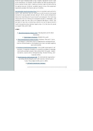 KickStart grant enabled Jepha to buy irrigation equipment and to scale
up his operations. At Zanopt, Khetla Leqola has been producing afro-
centric optical frame styles, meeting a market need not being met by
the global brands. KickStart enabled Leqola to buy the equipment
required to produce the frames and run his office.
The Barbados Youth Business Trust has an excellent web portal for
youth, with practical tips on starting a youth business and good
examples of young people actually doing it. At 29, youth entrepreneur
Ailene Harrison-Malcolm found herself unemployed. She had long
noticed the lack of clothing for full-bodied women in Barbados, and
decided to open her own store, Full Elegance Boutique in 2002. She
was able to tap into a mentoring scheme run by the government’s
Youth Entrepreneurship Scheme toget a loan. It is this kind of joined
up support that youth need.
LINKS:
n World Development Report 2007: Development and the Next
Generation
n World Bank’s Youthink!: Website for youth
n The Entrepreneurial League System: Professor Thomas S. Lyons
and Gregg A. Lichtenstein have a established an entrepreneurial
mentor scheme based on the baseball farm team concept targeting
poor communities.
n Students in Free Enterprise (SIFE): A non-profit organization in 40
countries, it organizes students on university campuses to develop
community outreach projects that achieve their five goals: market
economics, success skills, entrepreneurship, financial literacy, and
business ethics.
n Youth Business International (UK): An international organization
providing disadvantaged youth with business mentoring and
funds. They helped 2,000 youth in 2006.
n UN Youth Employment Gateway
 