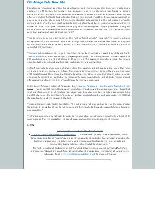 Old Adage Gets New Life
Education is recognized as critical for development and improving people’s lives. Universal primary
education is a Millennium Development Goal and countries are now allocating more funds for primary
education across the global South. However, the options available to youth after primary education are
often very limited. The World Bank estimates that only nine percent of youth in the developing world will be
able to go to a university or benefit from higher education scholarships. For the vast majority of youth,
getting a job is often the only viable option to securing a livelihood; but in most developing countries the
number of formal sector jobs is low and the only option is self-employment. Acquiring relevant training and
practical skills can be crucial to becoming successfully self-employed. But where will the training and skills
come from and who will provide it and pay for it?
This dilemma is being addressed by the “self-sufficient schools”  concept. The model combines
entrepreneurship and vocational education through school-based businesses that blend training and
revenue-generation. The principle is simple: entrepreneurship and entrepreneurial skills are taught by
successful entrepreneurs.
The model is being pioneered in several countries and has been successfully applied by UK-based charity
TeachAManToFish in Ghana and Paraguay, targeting rural youth from farming families through a network of
250 vocational experts and institutions in 45 countries. The approach promotes a model for making
education both more relevant and financially sustainable in rural communities.
Self-sufficient schools share several characteristics: they produce and sell goods and services; they focus
on developing an entrepreneurial culture; they make a direct connection between theory, practical work
and financial reward; they encourage learning by doing; they strive to keep improving in order to remain
economically competitive; students are encouraged to work cooperatively; and students receive support
after graduating, often in the form of microfinance for their new businesses.
In the South American nation of Paraguay, the Fundacion Paraguaya – San Francisco Agricultural High
School – run by an NGO committed to poverty reduction through supporting entrepreneurship – found that
small-scale farmers not only knew how to produce food, they also knew how to make a prosperous living
out of it when given the right tools. Taking over a school previously run by a religious order, the NGO had
the opportunity to put the concept to the test.
The organization’s head, Martin Burt states, ”It is not a matter of knowing how to grow the crop, or raise
the animal; it is a matter of how to make money and then how to be financially successful doing farming in
poor countries.”
The Paraguayan school is half way through its five-year plan, and already is covering two thirds of its
recurring costs from the production and sale of goods and services, including specialist cheeses.
LINKS:
n A paper on the concept of self-sufficient schools
n CIDA City Campus, Johannesburg, South Africa: CIDA is the country’s only “’free’, open-access, holistic,
higher educational facility” and is “operated and managed by its students, from administration duties to
facilities management. In addition every student is required to return to their rural schools and
communities, during holidays, to teach what they have learnt.”
n The First International Conference on Self-Sufficient Schools is being planned by TeachAManToFish.
Expressions of interest are sought from all individuals and organizations interested in taking part in the
conference. Email conference@teachamantofish.org.uk for more information.
 