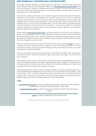 Safe Healthcare Is Good Business and Good Health
Many people have been shocked by recent stories about the proliferation of counterfeit drugs and the rate
at which they are killing and harming people in Nigeria. The International Narcotics Control Board found
that up to 50 percent of medicines in developing countries are counterfeit. This has driven home the point
that without the presence of legitimate players in the African drug market, the illegal sharks will step in to
make large profits – and a literal killing.
To counter this negative trend, what is most needed is support for reliable Africa-based companies:
businesses that are long-term, sustainable and not living from one grant to the next. But as experience
has shown around the world, nurturing businesses requires certain fundamentals: they must work to be
profitable, they must find a market and exploit it, and they need cash infusions that are timed to the
company’s growth, not to the cycle of international donors. This role, often served in developed countries
by venture capitalists, who want a fast return of 35 percent – is too onerous a burden for most African
businesses. What African companies need is a more conservative, long-term approach; one that expects
returns of between five and 10 percent.
Kenyan company Advanced Bio-Extracts (ABE) is one good example. Only 18 months old and based in
Nairobi, the company produces one of a new generation of low-cost anti-malarials known as artemisinin-
based combination therapies (ACTs). The drug is produced from the green leafy plant Artemisia, or sweet
wormwood. The company is the first in Africa to make this drug, and employs 7,000 local farmers in Kenya,
Tanzania and Uganda, as well as scientists.
ABE has received two infusions of cash from non-profit social venture capitalists Acumen, as well as
investment from Swiss drug giant Novartis. Acumen has so far invested US $9.6 million in 11 active
investments focused on a diverse set of health challenges, including basic healthcare access in rural areas
and treatment for malaria and HIV/AIDS.
“We are commercializing a product that had never been commercialized,” said ABE’s owner, Doug Henfrey,
to the New York Times. “Those little windows of support make these things happen. We could not have
done it otherwise.”
Acumen’s Kenya country director, Nthenya Mule, said “there are positive things happening in Africa, but
they are not happening overnight, and some are happening quietly. ABE is exemplary. You will not see it as
front-page news, but in 18 months they set up a factory with 160 people interfacing with 7,000 farmers
and supplying one of the major pharma companies in the world.”
Stimulating private sector solutions to African healthcare problems is receiving an additional boost from a
new fund established by the World Bank’s private sector arm, the International Finance Corporation. To be
launched later in 2007, it will offer cash and loans totaling US $500 million to commercial healthcare
projects in Africa. According to its own statistics, 60 percent of health expenditure in sub-Saharan Africa is
privately funded, and the market, excluding South Africa, is worth US $19 billion.
LINKS:
n Roll Back Malaria Partnership: Launched in 1998 by the World Health Organization. UNICEF, UNDP and
the World Bank to coordinate the global campaign, to fight malaria.
n Malaria Atlas Project (MAP): An online map showing up-to-date information on high-risk areas for
malaria.
n The Global Threat of Counterfeit Drugs: Why Industry and Governments Must Communicate the
Dangers: A paper on the global threat of counterfeit drugs.
 