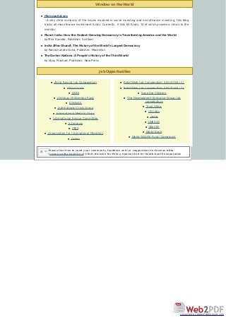 Window on the World
Job Opportunities
n Microcapital.org
--A very clear summary of the issues involved in social investing and microfinance investing, this blog
tracks all microfinance investment funds. Currently, it lists 63 funds, 13 of which provide a return to the
investor.
n Planet India: How the Fastest-Growing Democracy is Transforming America and the World
by Mira Kamdar, Publisher: Scribner
n India After Ghandi: The History of the World’s Largest Democracy
by Ramachandra Guha, Publisher: Macmillan
n The Darker Nations: A People’s History of the Third World
by Vijay Prashad, Publisher: New Press
n Africa Recruit Job Compendium
n Africa Union
n CARE
n Christian Children&'s Fund
n ECOWAS
n International Crisis Group
n International Medical Corps
n International Rescue Committee
n Internews
n IREX
n Organization for International Migration
n Oxfam
n Relief Web Job Compendium (UN OCHA) (1)
n Relief Web Job Compendium (UN OCHA) (2)
n Save the Children
n The Development Executive Group job
compendium
n Trust Africa
n UN Jobs
n UNDP
n UNESCO
n UNICEF
n World Bank
n World Wildlife Fund (Cameroon)
Please feel free to send your comments, feedback and/or suggestions to Cosmas Gitta
[cosmas.gitta@undp.org] Chief, Division for Policy, Special Unit for South-South Cooperation
let
converted by Web2PDFConvert.com
 