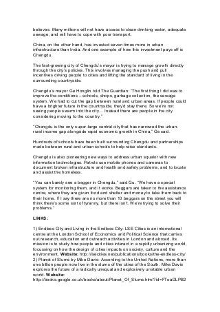 believes. Many millions will not have access to clean drinking water, adequate
sewage, and will have to cope with poor transport.
China, on the other hand, has invested seven times more in urban
infrastructure than India. And one example of how this investment pays off is
Chengdu.
The fast-growing city of Chengdu’s mayor is trying to manage growth directly
through the city’s policies. This involves managing the push and pull
incentives driving people to cities and lifting the standard of living in the
surrounding countryside.
Chengdu’s mayor Ge Honglin told The Guardian: “The first thing I did was to
improve the conditions – schools, shops, garbage collection, the sewage
system. We had to cut the gap between rural and urban areas. If people could
have a brighter future in the countryside, they’d stay there. So we’re not
seeing people swarm into the city= Instead there are people in the city
considering moving to the country.”
“Chengdu is the only super-large central city that has narrowed the urban-
rural income gap alongside rapid economic growth in China,” Ge said.
Hundreds of schools have been built surrounding Chengdu and partnerships
made between rural and urban schools to help raise standards.
Chengdu is also pioneering new ways to address urban squalor with new
information technologies. Patrols use mobile phones and cameras to
document broken infrastructure and health and safety problems, and to locate
and assist the homeless.
“You can barely see a begger in Chengdu,” said Gu. “We have a special
system for monitoring them, and it works. Beggars are taken to the assistance
centre, where they are given food and shelter and money to take them back to
their home. If I say there are no more than 10 beggars on the street you will
think there’s some sort of tyranny, but there isn’t. We’re trying to solve their
problems.”
LINKS:
1) Endless City and Living in the Endless City: LSE Cities is an international
centre at the London School of Economics and Political Science that carries
out research, education and outreach activities in London and abroad. Its
mission is to study how people and cities interact in a rapidly urbanizing world,
focussing on how the design of cities impacts on society, culture and the
environment. Website: http://lsecities.net/publications/books/the-endless-city/
2) Planet of Slums by Mike Davis: According to the United Nations, more than
one billion people now live in the slums of the cities of the South. Mike Davis
explores the future of a radically unequal and explosively unstable urban
world. Website:
http://books.google.co.uk/books/about/Planet_Of_Slums.html?id=FToaDLPB2
 