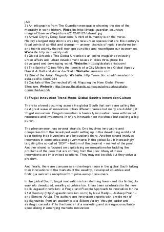 jAC
3) An infographic from The Guardian newspaper showing the rise of the
megacity in world history. Website: http://image.guardian.co.uk/sys-
images/Observer/Pix/pictures/2012/01/21/urban2.jpg
4) Arrival City by Doug Saunders: A third of humanity is on the move.
History’s largest migration is creating new urban spaces that are this century’s
focal points of conflict and change — unseen districts of rapid transformation
and febrile activity that will reshape our cities and reconfigure our economies.
Website: http://arrivalcity.net/
5) Global Urbanist: The Global Urbanist is an online magazine reviewing
urban affairs and urban development issues in cities throughout the
developed and developing world. Website: http://globalurbanist.com/
6) The Spirit of Cities: Why the Identity of a City Matters in a Global Age by
Daniel A. Bell and Avner de-Shalit. Website: amazon.com
7) Rise of the Asian Megacity: Website: http://www.bbc.co.uk/news/world-
asia-pacific-13800944
8) Capitals of the Connected World: Mapping the New Global Power
Structure. Website: http://www.theatlantic.com/special-report/capitals-
connected-world/
5) Frugal Innovation Trend Meets Global South’s Innovation Culture
There is a trend occurring across the global South that some are calling the
next great wave of innovation. It has different names but many are dubbing it
‘frugal innovation’. Frugal innovation is basically innovation done with limited
resources and investment. In short, innovation on the cheap but packing a big
punch.
The phenomenon has several strands. One involves innovators and
companies from the developed world setting up in the developing world and
beta testing their inventions and innovations there. Another strand involves
innovators in companies and governments in the global South increasingly
targeting the so-called ‘BOP’ – bottom of the pyramid – market of the poor.
Another strand is focused on capitalizing on innovations for tackling the
problems of the poor that are coming from the poor. Many of these
innovations are improvised solutions. They may not be slick but they solve a
problem.
And finally, there are companies and entrepreneurs in the global South taking
their innovations to the markets of the wealthy, developed countries and
finding a welcome reception from price-savvy consumers.
In the global South, frugal innovation is transforming lives - and it is finding its
way into developed, wealthy countries too. It has been celebrated in the new
book Jugaad Innovation: A Frugal and Flexible Approach to Innovation for the
21st Century (http://jugaadinnovation.com/) by Navi Radjou, Jaideep Prabhu
and Simone Ahuja. The authors are innovation experts with a wide mix of
backgrounds, from an academic to a Silicon Valley “thought leader and
strategic consultant” to the founder of a marketing and strategy consultancy
specialising in emerging markets innovation.
 