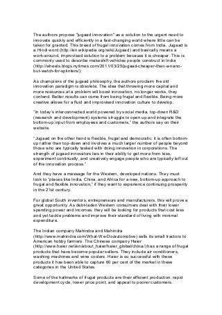 The authors propose "jugaad innovation" as a solution to the urgent need to
innovate quickly and efficiently in a fast-changing world where little can be
taken for granted. This breed of frugal innovation comes from India. Jugaad is
a Hindi word (http://en.wikipedia.org/wiki/Jugaad) and basically means a
work-around, improvised solution to a problem because it is cheaper. This is
commonly used to describe makeshift vehicles people construct in India
(http://wheels.blogs.nytimes.com/2011/03/25/jugaad-cheaper-than-a-nano-
but-watch-for-splinters/).
As champions of the jugaad philosophy, the authors proclaim the old
innovation paradigm is obsolete. The idea that throwing more capital and
more resources at a problem will boost innovation, no longer works, they
contend. Better results can come from being frugal and flexible. Being more
creative allows for a fluid and improvised innovation culture to develop.
“In today’s interconnected world powered by social media, top-down R&D
(research and development) systems struggle to open up and integrate the
bottom-up input from employees and customers,” the authors say on their
website.
“Jugaad on the other hand is flexible, frugal and democratic: it is often bottom-
up rather than top-down and involves a much larger number of people beyond
those who are typically tasked with doing innovation in corporations. The
strength of jugaad innovators lies in their ability to get more from less,
experiment continually, and creatively engage people who are typically left out
of the innovation process.”
And they have a message for the Western, developed nations. They must
look to “places like India, China, and Africa for a new, bottom-up approach to
frugal and flexible innovation,” if they want to experience continuing prosperity
in the 21st century.
For global South inventors, entrepreneurs and manufacturers, this will prove a
great opportunity. As debt-laden Western consumers deal with their lower
spending power and incomes, they will be looking for products that cost less
and yet tackle problems and improve their standard of living with minimal
expenditure.
The Indian company Mahindra and Mahindra
(http://www.mahindra.com/What-We-Do/automotive) sells its small tractors to
American hobby farmers. The Chinese company Haier
(http://www.haier.net/en/about_haier/haier_global/china/) has a range of frugal
products that have become popular sellers. They include air conditioners,
washing machines and wine coolers. Haier is so successful with these
products it has been able to capture 60 per cent of the market in these
categories in the United States.
Some of the hallmarks of frugal products are their efficient production, rapid
development cycle, lower price point, and appeal to poorer customers.
 