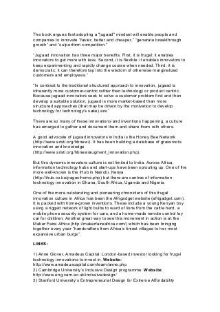 The book argues that adopting a "jugaad" mindset will enable people and
companies to innovate “faster, better and cheaper,” “generate breakthrough
growth” and “outperform competition."
“Jugaad innovation has three major benefits. First, it is frugal: it enables
innovators to get more with less. Second, it is flexible: it enables innovators to
keep experimenting and rapidly change course when needed. Third: it is
democratic: it can therefore tap into the wisdom of otherwise marginalized
customers and employees.”
“In contrast to the traditional structured approach to innovation, jugaad is
inherently more customer-centric rather than technology or product centric.
Because jugaad innovators seek to solve a customer problem first and then
develop a suitable solution, jugaad is more market-based than more
structured approaches (that may be driven by the motivation to develop
technology for technology’s sake) are.”
There are so many of these innovations and inventions happening, a culture
has emerged to gather and document them and share them with others.
A good advocate of jugaad innovators in India is the Honey Bee Network
(http://www.sristi.org/hbnew/). It has been building a database of grassroots
innovation and knowledge
(http://www.sristi.org/hbnew/augment_innovation.php).
But this dynamic innovators culture is not limited to India. Across Africa,
information technology hubs and start-ups have been sprouting up. One of the
more well-known is the iHub in Nairobi, Kenya
(http://ihub.co.ke/pages/home.php) but there are centres of information
technology innovation in Ghana, South Africa, Uganda and Nigeria.
One of the more outstanding and pioneering chroniclers of this frugal
innovation culture in Africa has been the Afrigadget website (afrigadget.com).
It is packed with home-grown inventions. These include a young Kenyan boy
using a rigged network of light bulbs to ward of lions from the cattle herd, a
mobile phone security system for cars, and a home-made remote control toy
car for children. Another great way to see this movement in action is at the
Maker Faire Africa (http://makerfaireafrica.com/) which has been bringing
together every year “handcrafters from Africa’s tiniest villages to her most
expansive urban burgs”.
LINKS:
1) Anne Glover, Amadeus Capital: London-based investor looking for frugal
technology innovations to invest in. Website:
http://www.amadeuscapital.com/team/anne.php
2) Cambridge University’s Inclusive Design programme. Website:
http://www.eng.cam.ac.uk/inclusivedesign/
3) Stanford University’s Entrepreneurial Design for Extreme Affordability
 