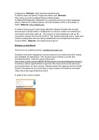 programme. Website: http://extreme.stanford.edu/
4) Santa Clara University Frugal Innovation Lab: Website:
http://www.scu.edu/socialbenefit/innovation/frugal/
5) Makeshift Magazine: Makeshift is a quarterly print and online magazine
about creativity in unlikely places, from the favelas of Rio to the alleys of
Delhi. Website: http://mkshft.org/
6) India’s Science and Technology Minister Vilasrao Deshmukh recently
announced a US $5 million contribution to a fund to invest in innovation by
civil society and help scale-up. The country is also planning to set up 50
innovation clusters by the end of 2012. The clusters will help micro, small and
medium enterprises and are being established by the National Innovation
Council (NIC). Website: innovationcouncil.gov.in
Window on the World
Check out our website archive: southerninnovator.org
Southern Innovator magazine’s second issue is now online and print copies
are available for distribution. The second issue’s theme is youth and
entrepreneurship. View the issue online here:
http://www.scribd.com/doc/86451057/Southern-Innovator-Magazine-Issue-2.
Contact us about opportunities to sponsor this issue and we can send you
more information on how it works. Please contact the Special Unit for South-
South Cooperation if you would like a copy (copies) of Southern Innovator
(http://ssc.undp.org/content/ssc.html).
A peek at the cover is below:
 