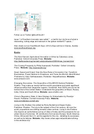 Follow us on Twitter @SouthSouth1
Issue 1 of Southern Innovator was called “=a terrific tour de force of what is
interesting, cutting edge and relevant in the global mobile/ICT space...”
Also check out our SouthSouth Expo: 2012’s Expo will be in Vienna, Austria:
www.southsouthexpo.org
Books
The New Harvest: Agricultural Innovation in Africa by Calestous Juma,
Publisher: Oxford University Press. Website:
http://belfercenter.ksg.harvard.edu/publication/20504/new_harvest.html
The Coming Prosperity by Philip Auerswald, Publisher: Oxford University
Press. Website: http://auerswald.org/
Need, Speed and Greed: How the New Rules of Innovation Can Transform
Businesses, Propel Nations to Greatness, and Tame the World’s Most Wicked
Problems by Vijay Vaitheeswaran, Publisher: HarperBusiness. Website:
www.amazon.com
Emerging Economies: The Geopolitics of the BRICS Nations Publisher:
Stratfor. They make up nearly half the world's population and wield significant
influence within their respective regions. Combined, their GDPs are not too far
behind that of the United States. Understand the geopolitics of Brazil, Russia,
India, China and South Africa. Website: www.stratfor.com
China’s Regulatory State: A New Strategy for Globalization by Roselyn
Hsueh, Publisher: Cornell University Press. Website:
www.cornellpress.cornell.edu
Living in the Endless City edited by Ricky Burdett and Deyan Sudjic,
Publisher: Phaidon. The city is the subject of the 21st century. All over the
world, populations are shifting towards urban centres. Living in the Endless
City depicts an authoritative survey of cities of today and the prospects for our
urban future of tomorrow. 36 contributors from across Europe, South America,
China, Africa and the U.S. set the agenda for the city - detailing its successes
as well as its failures. Website: http://www.urban-age.net/publications/living-
in-the-endless-city/
 
