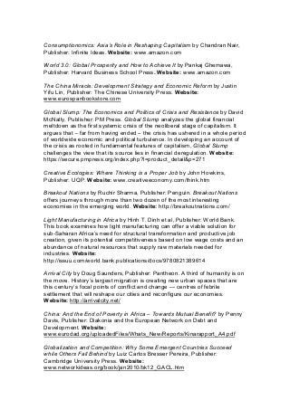 Consumptionomics: Asia’s Role in Reshaping Capitalism by Chandran Nair,
Publisher: Infinite Ideas. Website: www.amazon.com
World 3.0: Global Prosperity and How to Achieve It by Pankaj Ghemawa,
Publisher: Harvard Business School Press. Website: www.amazon.com
The China Miracle: Development Strategy and Economic Reform by Justin
Yifu Lin, Publisher: The Chinese University Press. Website:
www.eurospanbookstore.com
Global Slump: The Economics and Politics of Crisis and Resistance by David
McNally, Publisher: PM Press. Global Slump analyzes the global financial
meltdown as the first systemic crisis of the neoliberal stage of capitalism. It
argues that – far from having ended – the crisis has ushered in a whole period
of worldwide economic and political turbulence. In developing an account of
the crisis as rooted in fundamental features of capitalism, Global Slump
challenges the view that its source lies in financial deregulation. Website:
https://secure.pmpress.org/index.php?l=product_detail&p=271
Creative Ecologies: Where Thinking is a Proper Job by John Howkins,
Publisher: UQP. Website: www.creativeeconomy.com/think.htm
Breakout Nations by Ruchir Sharma, Publisher: Penguin. Breakout Nations
offers journeys through more than two dozen of the most interesting
economies in the emerging world. Website: http://breakoutnations.com/
Light Manufacturing in Africa by Hinh T. Dinh et al, Publisher: World Bank.
This book examines how light manufacturing can offer a viable solution for
sub-Saharan Africa’s need for structural transformation and productive job
creation, given its potential competitiveness based on low wage costs and an
abundance of natural resources that supply raw materials needed for
industries. Website:
http://issuu.com/world.bank.publications/docs/9780821389614
Arrival City by Doug Saunders, Publisher: Pantheon. A third of humanity is on
the move. History’s largest migration is creating new urban spaces that are
this century’s focal points of conflict and change — centres of febrile
settlement that will reshape our cities and reconfigure our economies.
Website: http://arrivalcity.net/
China: And the End of Poverty in Africa – Towards Mutual Benefit? by Penny
Davis, Publisher: Diakonia and the European Network on Debt and
Development. Website:
www.eurodad.org/uploadedFiles/Whats_New/Reports/Kinarapport_A4.pdf
Globalization and Competition: Why Some Emergent Countries Succeed
while Others Fall Behind by Luiz Carlos Bresser Pereira, Publisher:
Cambridge University Press. Website:
www.networkideas.org/book/jan2010/bk12_GACL.htm
 