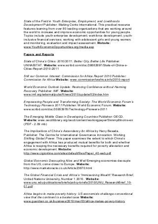 State of the Field in Youth Enterprise, Employment, and Livelihoods
Development Publisher: Making Cents International. This practical resource
features learning from over 80 leading organizations that are working around
the world to increase and improve economic opportunities for young people.
Topics include youth enterprise development; workforce development; youth-
inclusive financial services; working with adolescent girls and young women;
and monitoring, evaluation and impact assessment. Website:
www.YouthEconomicOpportunities.org/media.asp
Papers and Reports
State of China’s Cities: 2010/2011: Better City, Better Life Publisher:
UNHABITAT. Website: www.scribd.com/doc/39882697/State-of-China-s-
Cities-Report-2010-2011
Still our Common Interest: Commission for Africa Report 2010 Publisher:
Commission for Africa Website: www.commissionforafrica.info/2010-report
World Economic Outlook Update: Restoring Confidence without Harming
Recovery Publisher: IMF. Website:
www.imf.org/external/pubs/ft/weo/2010/update/02/index.htm
Empowering People and Transforming Society: The World Economic Forum’s
Technology Pioneers 2011 Publisher: World Economic Forum. Website:
www.scribd.com/doc/35953976/Technology-Pioneers-2011
The Emerging Middle Class in Developing Countries Publisher: OECD.
Website: www.oecdilibrary.org/oecd/content/workingpaper/5kmmp8lncrns-en
(PDF - 2.09 mb)
The Implications of China’s Ascendancy for Africa by Hany Besada,
Publisher: The Centre for International Governance Innovation. Working
Shifting Global Power. This paper examines the extent to which China’s
engagement with Africa has produced mutual benefits for both and whether
Africa is reaping the necessary benefits required for poverty alleviation and
economic development. Website:
http://www.cigionline.com/sites/default/files/Paper_40-web.pdf
Global Economic Decoupling Alive and Well Emerging economies decouple
from the US, come closer to Europe. Website:
http://www.marketoracle.co.uk/Article23670.html
The Global Financial Crisis and Africa’s “Immiserizing Wealth” Research Brief,
United Nations University, Number 1 2010. Website:
www.unu.edu/publications/briefs/policy-briefs/2010/UNU_ResearchBrief_10-
01.pdf
Africa begins to make poverty history: US economists challenge conventional
view that the continent is a basket case Website:
www.guardian.co.uk/business/2010/mar/03/africa-makes-povery-history
 