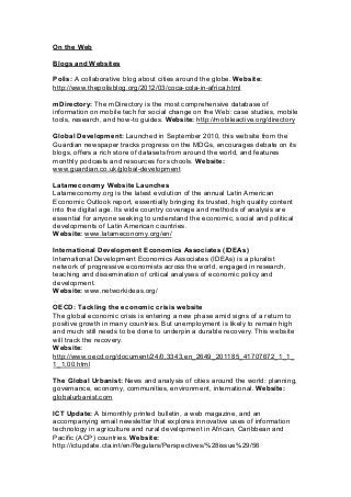 On the Web
Blogs and Websites
Polis: A collaborative blog about cities around the globe. Website:
http://www.thepolisblog.org/2012/03/coca-cola-in-africa.html
mDirectory: The mDirectory is the most comprehensive database of
information on mobile tech for social change on the Web: case studies, mobile
tools, research, and how-to guides. Website: http://mobileactive.org/directory
Global Development: Launched in September 2010, this website from the
Guardian newspaper tracks progress on the MDGs, encourages debate on its
blogs, offers a rich store of datasets from around the world, and features
monthly podcasts and resources for schools. Website:
www.guardian.co.uk/global-development
Latameconomy Website Launches
Latameconomy.org is the latest evolution of the annual Latin American
Economic Outlook report, essentially bringing its trusted, high quality content
into the digital age. Its wide country coverage and methods of analysis are
essential for anyone seeking to understand the economic, social and political
developments of Latin American countries.
Website: www.latameconomy.org/en/
International Development Economics Associates (IDEAs)
International Development Economics Associates (IDEAs) is a pluralist
network of progressive economists across the world, engaged in research,
teaching and dissemination of critical analyses of economic policy and
development.
Website: www.networkideas.org/
OECD: Tackling the economic crisis website
The global economic crisis is entering a new phase amid signs of a return to
positive growth in many countries. But unemployment is likely to remain high
and much still needs to be done to underpin a durable recovery. This website
will track the recovery.
Website:
http://www.oecd.org/document/24/0,3343,en_2649_201185_41707672_1_1_
1_1,00.html
The Global Urbanist: News and analysis of cities around the world: planning,
governance, economy, communities, environment, international. Website:
globalurbanist.com
ICT Update: A bimonthly printed bulletin, a web magazine, and an
accompanying email newsletter that explores innovative uses of information
technology in agriculture and rural development in African, Caribbean and
Pacific (ACP) countries. Website:
http://ictupdate.cta.int/en/Regulars/Perspectives/%28issue%29/56
 