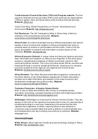 Youth-Inclusive Financial Services (YFS-Link) Program website: The first
space for financial services providers (FSPs) and youth-service organizations
(YSOs) to gather, learn and share about youth-inclusive financial services.
Website: yfslink.org
Triple Crisis Blog: Global Perspectives on Finance, Development and
Environment Website: http://triplecrisis.com/
Full Disclosure: The Aid Transparency Blog: A Devex blog, written by
members of the international community. Website:
www.devex.com/en/blogs/full-disclosure
Africa Portal: An online knowledge resource offering researchers and opinion
leaders a forum to share their insights on Africa and publish their work on
pressing areas of concern to policymakers and the public. It aims to fill the
gap in accessibility to research and information on policy issues on the
continent. Website: africaportal.org
African Economic Outlook: A unique online tool that puts rigorous economic
data, information and research on Africa at your fingertips. A few clicks gives
access to comprehensive analyses of African economies, placed in their
social and political contexts. This is the only place where African countries are
examined through a common analytical framework, allowing you to compare
economic prospects at the regional, sub-regional and country levels.
Website: africaneconomicoutlook.org/en
Africa Renewal: The Africa Renewal information programme, produced by
the Africa Section of the United Nations Department of Public Information,
provides up-to-date information and analysis of the major economic and
development challenges facing Africa today. Website:
www.un.org/ecosocdev/geninfo/afrec/
Timbuktu Chronicles: A blog by Emeka Okafor
With “a view of Africa and Africans with a focus on entrepreneurship,
innovation, technology, practical remedies and other self-sustaining activities.”
Website: http://timbuktuchronicles.blogspot.com/
AfriGadget: AfriGadget is a must-read for African invention junkies. They are
always on the look out for ingenious innovation that is new or a repurposing of
existing technology in a new way, interesting in the sense that the story
captures the imagination of others, inspiring others to see solutions in
uncommon ways, practical ideas that solve problems in a demonstrable way,
and entrepreneurs who are inventing new products or solutions. Website:
afrigadget.com
Interesting Blogger
White African: About high-tech mobile and web technology change in Africa.
Website: http://whiteafrican.com/
 