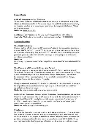 Social Media
Africa Entrepreneurship Platform
This ground breaking initiative is created as a forum to showcase innovative
ideas and businesses from Africa that have the ability to scale internationally,
driving job creation and sustainable economic development between Africa
and the Americas.
Website: www.sacca.biz
AfriGadget on Facebook: ‘Solving everyday problems with African
ingenuity’: Website: www.facebook.com/group.php?gid=2402629579
Start-up Funding
The SEED Initiative
Hosted by the UN Environment Programme's World Conservation Monitoring
Centre (UNEP-WCMC), the SEED Initiative is a global partnership for action
on the Green Economy. The annual SEED Awards help to develop the most
promising social and environmental start-ups in emerging economies and
developing countries.
Website:
http://unep.org/newscentre/Default.aspx?DocumentID=2647&ArticleID=8798&
l=en
The Pioneers of Prosperity Grant and Award
This competition is a partnership between the OTF Group and the John F.
Templeton Foundation of the United States, and promotes companies in East
Africa by identifying local role models that act as examples of sustainable
businesses in their country/region. It is open to businesses from Kenya,
Uganda, Tanzania, Burundi and Rwanda.
Five pioneers will receive US $50,000 to re-invest in their business. It is open
to for-profit businesses that provide high wages to their workers and that
operate in sustainable ways.
Website: http://pioneersofprosperity.org/index.php
Oxford Said Business School Youth Business Development Competition
Open to youth between 16 and 21 across the world, the competition is run by
students at Oxford University to promote social enterprise. A prize fund of
£2,000 in seed capital is up for grabs. It calls itself the ‘world’s first global
youth development competition’.
Website: www.sbs.ox.ac.uk/oba/se/ybd
Challenge
InnoCentive (www.innocentive.com/) is a challenge to the world’s inventors to
find solutions to real scientific and technological problems affecting the poor
and vulnerable. It is an open marketplace where anybody with a problem can
post it, and rewards for effective solutions stretch up to US $100,000. They
use rigorous intellectual property protection so ideas are not stolen without
 