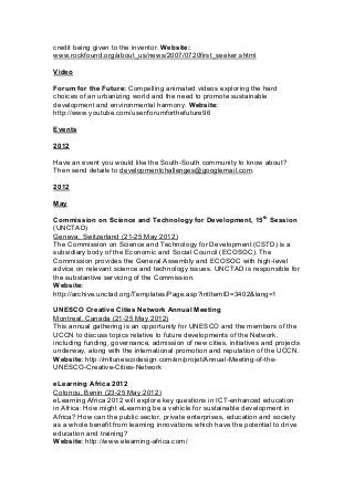 credit being given to the inventor. Website:
www.rockfound.org/about_us/news/2007/0720first_seeker.shtml
Video
Forum for the Future: Compelling animated videos exploring the hard
choices of an urbanizing world and the need to promote sustainable
development and environmental harmony. Website:
http://www.youtube.com/user/forumforthefuture96
Events
2012
Have an event you would like the South-South community to know about?
Then send details to developmentchallenges@googlemail.com.
2012
May
Commission on Science and Technology for Development, 15th
Session
(UNCTAD)
Geneva, Switzerland (21-25 May 2012)
The Commission on Science and Technology for Development (CSTD) is a
subsidiary body of the Economic and Social Council (ECOSOC). The
Commission provides the General Assembly and ECOSOC with high-level
advice on relevant science and technology issues. UNCTAD is responsible for
the substantive servicing of the Commission.
Website:
http://archive.unctad.org/Templates/Page.asp?intItemID=3402&lang=1
UNESCO Creative Cities Network Annual Meeting
Montreal, Canada (21-25 May 2012)
This annual gathering is an opportunity for UNESCO and the members of the
UCCN to discuss topics relative to future developments of the Network,
including funding, governance, admission of new cities, initiatives and projects
underway, along with the international promotion and reputation of the UCCN.
Website: http://mtlunescodesign.com/en/projet/Annual-Meeting-of-the-
UNESCO-Creative-Cities-Network
eLearning Africa 2012
Cotonou, Benin (23-25 May 2012)
eLearning Africa 2012 will explore key questions in ICT-enhanced education
in Africa: How might eLearning be a vehicle for sustainable development in
Africa? How can the public sector, private enterprises, education and society
as a whole benefit from learning innovations which have the potential to drive
education and training?
Website: http://www.elearning-africa.com/
 