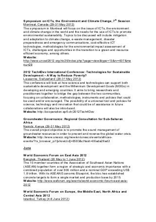 Symposium on ICTs, the Environment and Climate Change, 7th
Session
Montreal, Canada (29-31 May 2012)
The symposium in Montreal will focus on the issue of ICTs, the environment
and climate change in the world and the needs for the use of ICTs to promote
environmental sustainability. Topics to be discussed will include mitigation
and adaptation to climate change, e-waste management, disaster
preparedness and emergency communications, cost-effective ICT
technologies, methodologies for the environmental impact assessment of
ICTs, challenges and opportunities in the transition to a green and resource
efficient economy, among others.
Website:
http://www.uncsd2012.org/rio20/index.php?page=view&type=13&nr=637&me
nu=29
2012 Tech4Dev International Conference: Technologies for Sustainable
Development – A Way to Reduce Poverty?
Lausanne, Switzerland (29-31 May 2012)
The conference will look at how science and technologies can support both
sustainable development and the Millennium Development Goals (MDGs) in
developing and emerging countries. It aims to bring researchers and
practitioners together to bridge the gap between the two communities,
focusing on collaboration, methodologies, instruments and policies that could
be used and/or encouraged. The possibility of a universal tool and policies for
science, technology and innovation that could be of assistance in future
collaborations will also be introduced.
Website: http://cooperation.epfl.ch/2012Tech4Dev
Groundwater Governance: Regional Consultation for Sub-Saharan
Africa
Nairobi, Kenya (29-31 May 2012)
The overall project objective is to promote the sound management of
groundwater resources in order to prevent and reverse the global water crisis.
Website: http://www.unesco.org/new/en/unesco/events/africas-
events/?tx_browser_pi1[showUid]=6583&cHash=06ada26ad2
June
World Economic Forum on East Asia 2012
Bangkok, Thailand (20 May to 1 June 2012)
The 10 member countries of the Association of Southeast Asian Nations
(ASEAN) together form a region of strategic and economic importance with a
combined population of over 600 million and a nominal GDP exceeding US$
1.8 trillion. With its ASEAN Economic Blueprint, the bloc has established
concrete targets to form a single market and production base by 2015.
Website: http://www.weforum.org/events/world-economic-forum-east-asia-
2012
World Economic Forum on Europe, the Middle East, North Africa and
Central Asia 2012
Istanbul, Turkey (4-6 June 2012)
 