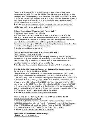 The pace and complexity of global change in recent years have been
unprecedented, with Europe, the Middle East, North Africa and Central Asia
emerging as a key mega-region of the future. The World Economic Forum on
Europe, the Middle East, North Africa and Central Asia will therefore convene
over 1,000 leaders in Istanbul, Turkey, to catalyse new partnerships for
growth and human development.
Website: http://www.weforum.org/events/world-economic-forum-europe-
middle-east-north-africa-and-central-asia-2012
Aid and International Development Forum (AIDF)
Washington, D.C., USA (6 June 2012)
AIDF is a free to attend, annual global event dedicated to the effective
delivery of humanitarian aid and development solutions. It provides an
opportunity for those involved in the aid, relief and development sectors to
network, build partnerships and address global humanitarian and
development challenges. AIDF also allows delegates to learn about the latest
products, technologies and services in action.
Website: www.aidforumonline.org
Tunisia National Electronics Week North Africa 2012
Tunis, Tunisia (13-16 June 2012)
The Tunisian electronics industry is a highly performing sector enjoying
dynamic development at all levels. Exhibiting at NEW NA offers you the most
cost effective way to penetrate this marketplace and with competitive
exhibition space this really is a great opportunity.
Website: http://www.nationalelectronicsweek.co.uk/NA2011default.asp
Rio+20: United Nations Conference on Sustainable Development 2012
Rio de Janeiro, Brazil (20-22 June 2012)
The United Nations Conference on Sustainable Development (UNCSD) is
being organized in pursuance of General Assembly Resolution 64/236
(A/RES/64/236). The Conference will take place in Brazil on 20-22 June 2012
to mark the 20th anniversary of the 1992 United Nations Conference on
Environment and Development (UNCED), in Rio de Janeiro, and the 10th
anniversary of the 2002 World Summit on Sustainable Development (WSSD)
in Johannesburg. It is envisaged as a Conference at the highest possible
level, including Heads of State and Government or other representatives. The
Conference will result in a focused political document.
Website: http://www.uncsd2012.org/rio20/about.html
Forests and Trees: Serving the People of Africa and the World
Nairobi, Kenya (25-29 June 2012)
In June 2012, the International Union of Forest Research Organizations
(IUFRO) in association with the Forestry Research Network of Sub-Saharan
Africa (FORNESSA) will celebrate its first Regional IUFRO-FORNESSA
Congress together with ITTO-AFF Forest Policy Day in Africa.
Website: http://fornis.net/congress/en/homepage
Agriculture Investment Summit: Europe
London, UK (26-28 June 2012)
 