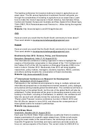 The leading conference for investors looking to invest in agriculture as an
asset class. The 5th annual Agriculture Investment Summit will guide you
through the complexities of investing in agriculture as an asset class. Learn
how to make the most of exposures in South America, Sub Saharan Africa,
Central and Eastern Europe and Australia and New Zealand from Brasil Agro,
TIAA-CREF, PKA Pensionskasse and Feronia Inc - Africa during the regional
streams.
Website: http://www.terrapinn.com/2012/agri/index.stm
July
Have an event you would like the South-South community to know about?
Then send details to developmentchallenges@googlemail.com.
August
Have an event you would like the South-South community to know about?
Then send details to developmentchallenges@googlemail.com.
Biodiversity Asia 2012: Science, Policy, and Governance
Bengaluru (Bangalore), India (7-10 August 2012)
This international conference is being organized in India to highlight the
urgency of biodiversity conservation in Asia ahead of the 11th Conference of
the Parties (CoP) of the UN Convention on Biological Diversity (CBD) to be
held in India in October 2012. Biodiversity Asia 2012 will bring together
researchers, policy makers, managers, students, teachers, NGOs, activists,
and others working towards the conservation of Asia's biodiversity.
Website: http://www.scbasia2012.org/
3rd
International Conference on Research for Development
Bern, Switzerland (20-22 August 2012)
Participants in the conference are expected to bring in multiple national and
international perspectives on development-oriented research, policy dialogue,
and practice aiming towards global transformation. The conference will have a
strong focus on the global South; but the role of the global North will also be
addressed. Further emphasis will be given to discussing research policy and
funding in the North, including in Switzerland. In addition, the conference will
take into account and critically review the outcomes of the international
‘Planet under Pressure’ science conference (London in March 2012) and
Rio+20 (Rio de Janeiro in June 2012), and discuss the consequences of
these global events for research partnerships.
Website: http://www.icrd.ch/
World Water Week
Stockholm, Sweden (26-31 August 2012)
Each year the World Water Week addresses a particular theme to enable a
deeper examination of a specific water-related topic. While not all events
during the week relate to the overall theme, the workshops driven by the
Scientific Programme Committee and many seminars and side events do
focus on various aspects of the theme. The current niche for 2009-2012 is
 