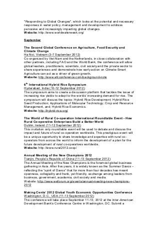 "Responding to Global Changes", which looks at the potential and necessary
responses in water policy, management and development to address
pervasive and increasingly impacting global changes.
Website: http://www.worldwaterweek.org/
September
The Second Global Conference on Agriculture, Food Security and
Climate Change
Ha Noi, Vietnam (3-7 September 2012)
Co-organized by Viet Nam and the Netherlands, in close collaboration with
other partners, including FAO and the World Bank, the conference will allow
global leaders, practitioners, scientists, civil society and the private sector to
share experiences and demonstrate how early action on Climate-Smart
Agriculture can act as a driver of green growth.
Website: http://www.afcconference.com/background-note
6th
International Hybrid Rice Symposium
Hyderabad, India (10-12 September 2012)
The symposium aims to create a discussion platform that tackles the issue of
increasing rice yields to adapt to the worlds’ increasing demand for rice. The
symposium will discuss the topics: Hybrid Rice Development; Hybrid Rice
Seed Production; Applications of Molecular Technology; Crop and Resource
Management, and; Hybrid Rice Economics.
Website: http://hybrid-rice.org/
The World of Rural Co-operation International Roundtable Event - How
Rural Co-operative Enterprises Build a Better World
Dublin, Ireland (11-12 September 2012)
This invitation only roundtable event will be used to debate and discuss the
impact and future of rural co-operation worldwide. This prestigious event will
be a unique opportunity to share knowledge and expertise with rural co-
operators from across the world to inform the development of a plan for the
future development of rural co-operatives worldwide.
Website: http://www.rural2012.coop/
Annual Meeting of the New Champions 2012
Tianjin, People’s Republic of China (11-13 September 2012)
The Annual Meeting of the New Champions is the foremost global business
gathering in Asia. After five years, it is widely known as the Summer Davos –
reflecting the “spirit of Davos” that for more than four decades has meant
openness, collegiality and frank, yet friendly, exchange among leaders from
business, government, academia, civil society and media.
Website: http://www.weforum.org/events/annual-meeting-new-champions-
2012
Making Cents’ 2012 Global Youth Economic Opportunities Conference
Washington, D.C., USA (11-13 September 2012)
The conference will take place September 11-13, 2012 at the Inter-American
Development Bank’s Conference Centre in Washington, DC. Submit a
 
