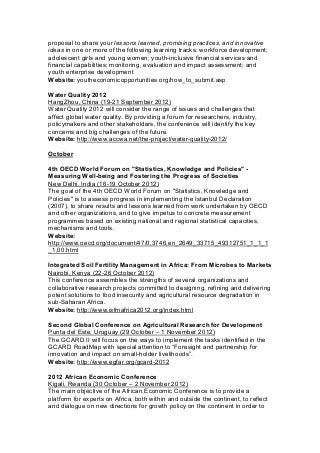 proposal to share your lessons learned, promising practices, and innovative
ideas in one or more of the following learning tracks: workforce development;
adolescent girls and young women; youth-inclusive financial services and
financial capabilities; monitoring, evaluation and impact assessment; and
youth enterprise development
Website: youtheconomicopportunities.org/how_to_submit.asp
Water Quality 2012
HangZhou, China (19-21 September 2012)
Water Quality 2012 will consider the range of issues and challenges that
affect global water quality. By providing a forum for researchers, industry,
policymakers and other stakeholders, the conference will identify the key
concerns and big challenges of the future.
Website: http://www.accwa.net/the-project/water-quality-2012/
October
4th OECD World Forum on "Statistics, Knowledge and Policies" -
Measuring Well-being and Fostering the Progress of Societies
New Delhi, India (16-19 October 2012)
The goal of the 4th OECD World Forum on "Statistics, Knowledge and
Policies" is to assess progress in implementing the Istanbul Declaration
(2007), to share results and lessons learned from work undertaken by OECD
and other organizations, and to give impetus to concrete measurement
programmes based on existing national and regional statistical capacities,
mechanisms and tools.
Website:
http://www.oecd.org/document/47/0,3746,en_2649_33715_49312751_1_1_1
_1,00.html
Integrated Soil Fertility Management in Africa: From Microbes to Markets
Nairobi, Kenya (22-26 October 2012)
This conference assembles the strengths of several organizations and
collaborative research projects committed to designing, refining and delivering
potent solutions to food insecurity and agricultural resource degradation in
sub-Saharan Africa.
Website: http://www.isfmafrica2012.org/index.html
Second Global Conference on Agricultural Research for Development
Punta del Este, Uruguay (29 October – 1 November 2012)
The GCARD II will focus on the ways to implement the tasks identified in the
GCARD RoadMap with special attention to “Foresight and partnership for
innovation and impact on small-holder livelihoods”.
Website: http://www.egfar.org/gcard-2012
2012 African Economic Conference
Kigali, Rwanda (30 October – 2 November 2012)
The main objective of the African Economic Conference is to provide a
platform for experts on Africa, both within and outside the continent, to reflect
and dialogue on new directions for growth policy on the continent in order to
 